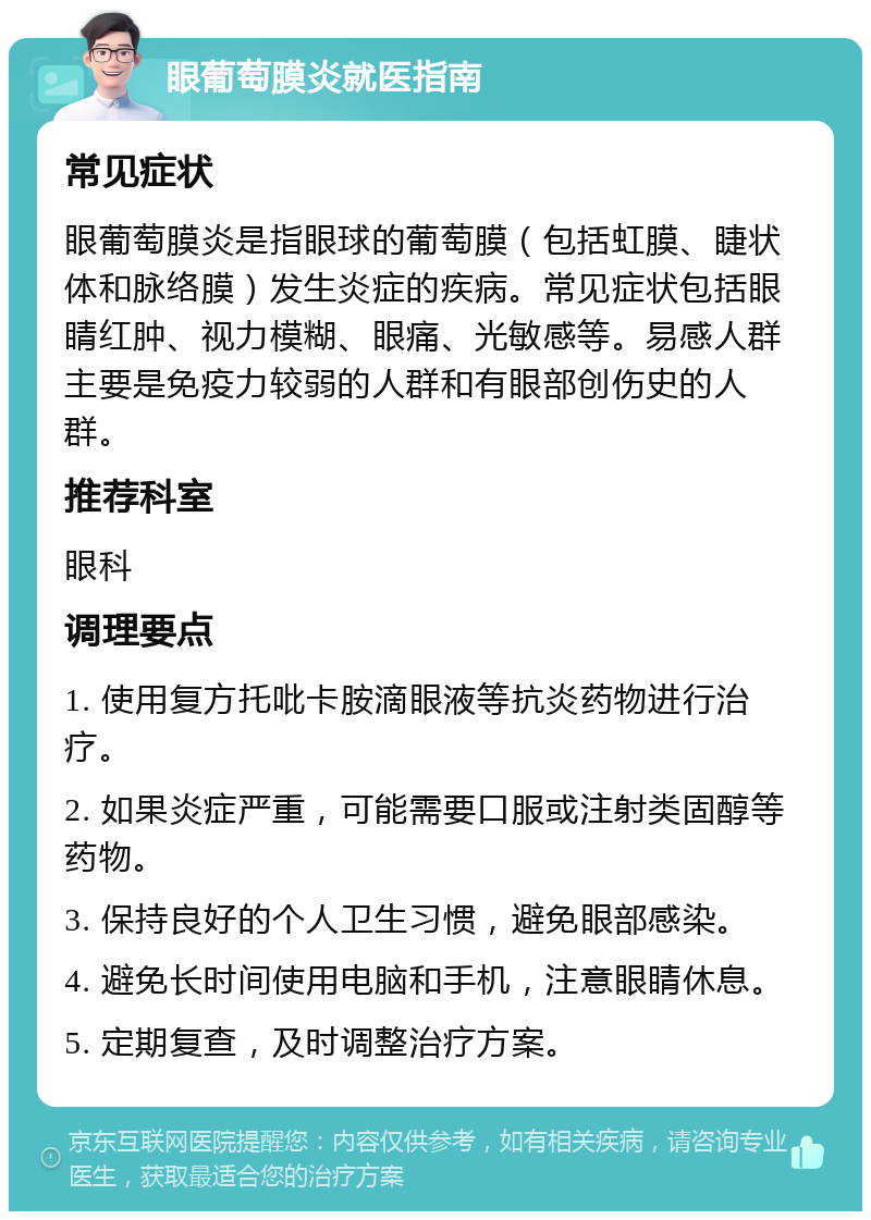 眼葡萄膜炎就医指南 常见症状 眼葡萄膜炎是指眼球的葡萄膜（包括虹膜、睫状体和脉络膜）发生炎症的疾病。常见症状包括眼睛红肿、视力模糊、眼痛、光敏感等。易感人群主要是免疫力较弱的人群和有眼部创伤史的人群。 推荐科室 眼科 调理要点 1. 使用复方托吡卡胺滴眼液等抗炎药物进行治疗。 2. 如果炎症严重，可能需要口服或注射类固醇等药物。 3. 保持良好的个人卫生习惯，避免眼部感染。 4. 避免长时间使用电脑和手机，注意眼睛休息。 5. 定期复查，及时调整治疗方案。