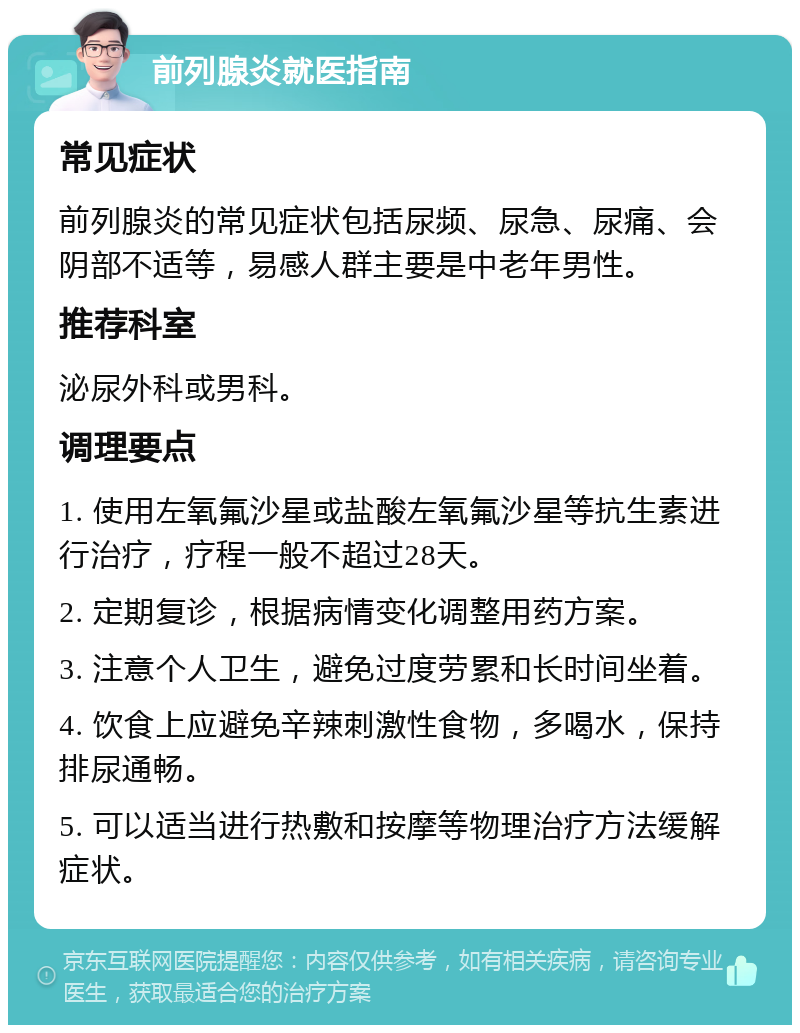 前列腺炎就医指南 常见症状 前列腺炎的常见症状包括尿频、尿急、尿痛、会阴部不适等，易感人群主要是中老年男性。 推荐科室 泌尿外科或男科。 调理要点 1. 使用左氧氟沙星或盐酸左氧氟沙星等抗生素进行治疗，疗程一般不超过28天。 2. 定期复诊，根据病情变化调整用药方案。 3. 注意个人卫生，避免过度劳累和长时间坐着。 4. 饮食上应避免辛辣刺激性食物，多喝水，保持排尿通畅。 5. 可以适当进行热敷和按摩等物理治疗方法缓解症状。