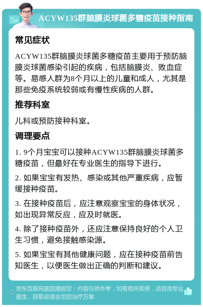 ACYW135群脑膜炎球菌多糖疫苗接种指南 常见症状 ACYW135群脑膜炎球菌多糖疫苗主要用于预防脑膜炎球菌感染引起的疾病，包括脑膜炎、败血症等。易感人群为8个月以上的儿童和成人，尤其是那些免疫系统较弱或有慢性疾病的人群。 推荐科室 儿科或预防接种科室。 调理要点 1. 9个月宝宝可以接种ACYW135群脑膜炎球菌多糖疫苗，但最好在专业医生的指导下进行。 2. 如果宝宝有发热、感染或其他严重疾病，应暂缓接种疫苗。 3. 在接种疫苗后，应注意观察宝宝的身体状况，如出现异常反应，应及时就医。 4. 除了接种疫苗外，还应注意保持良好的个人卫生习惯，避免接触感染源。 5. 如果宝宝有其他健康问题，应在接种疫苗前告知医生，以便医生做出正确的判断和建议。