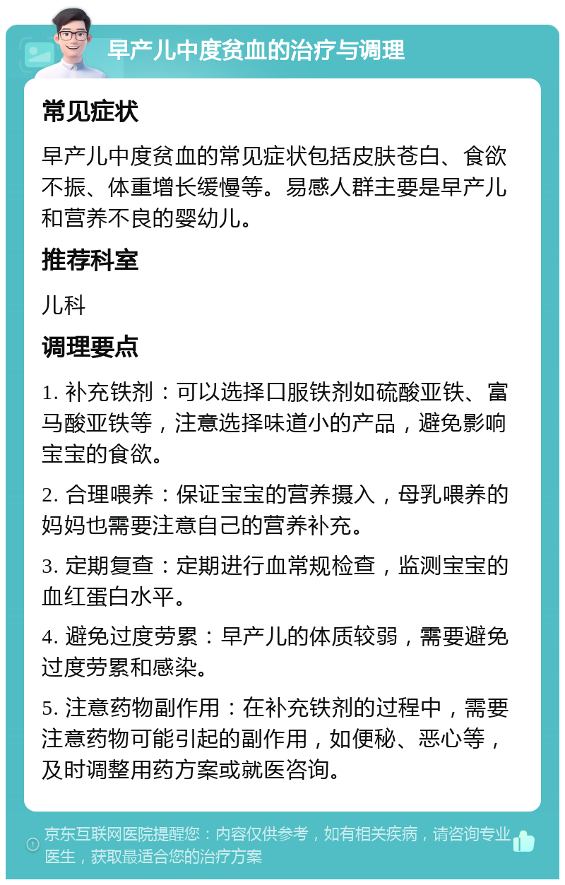 早产儿中度贫血的治疗与调理 常见症状 早产儿中度贫血的常见症状包括皮肤苍白、食欲不振、体重增长缓慢等。易感人群主要是早产儿和营养不良的婴幼儿。 推荐科室 儿科 调理要点 1. 补充铁剂：可以选择口服铁剂如硫酸亚铁、富马酸亚铁等，注意选择味道小的产品，避免影响宝宝的食欲。 2. 合理喂养：保证宝宝的营养摄入，母乳喂养的妈妈也需要注意自己的营养补充。 3. 定期复查：定期进行血常规检查，监测宝宝的血红蛋白水平。 4. 避免过度劳累：早产儿的体质较弱，需要避免过度劳累和感染。 5. 注意药物副作用：在补充铁剂的过程中，需要注意药物可能引起的副作用，如便秘、恶心等，及时调整用药方案或就医咨询。