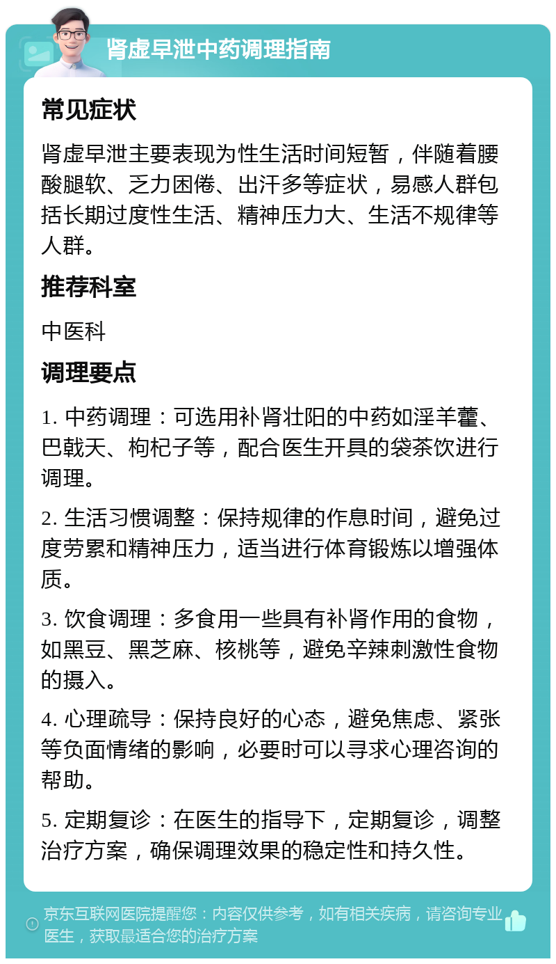 肾虚早泄中药调理指南 常见症状 肾虚早泄主要表现为性生活时间短暂，伴随着腰酸腿软、乏力困倦、出汗多等症状，易感人群包括长期过度性生活、精神压力大、生活不规律等人群。 推荐科室 中医科 调理要点 1. 中药调理：可选用补肾壮阳的中药如淫羊藿、巴戟天、枸杞子等，配合医生开具的袋茶饮进行调理。 2. 生活习惯调整：保持规律的作息时间，避免过度劳累和精神压力，适当进行体育锻炼以增强体质。 3. 饮食调理：多食用一些具有补肾作用的食物，如黑豆、黑芝麻、核桃等，避免辛辣刺激性食物的摄入。 4. 心理疏导：保持良好的心态，避免焦虑、紧张等负面情绪的影响，必要时可以寻求心理咨询的帮助。 5. 定期复诊：在医生的指导下，定期复诊，调整治疗方案，确保调理效果的稳定性和持久性。