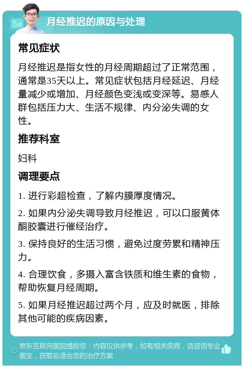 月经推迟的原因与处理 常见症状 月经推迟是指女性的月经周期超过了正常范围，通常是35天以上。常见症状包括月经延迟、月经量减少或增加、月经颜色变浅或变深等。易感人群包括压力大、生活不规律、内分泌失调的女性。 推荐科室 妇科 调理要点 1. 进行彩超检查，了解内膜厚度情况。 2. 如果内分泌失调导致月经推迟，可以口服黄体酮胶囊进行催经治疗。 3. 保持良好的生活习惯，避免过度劳累和精神压力。 4. 合理饮食，多摄入富含铁质和维生素的食物，帮助恢复月经周期。 5. 如果月经推迟超过两个月，应及时就医，排除其他可能的疾病因素。