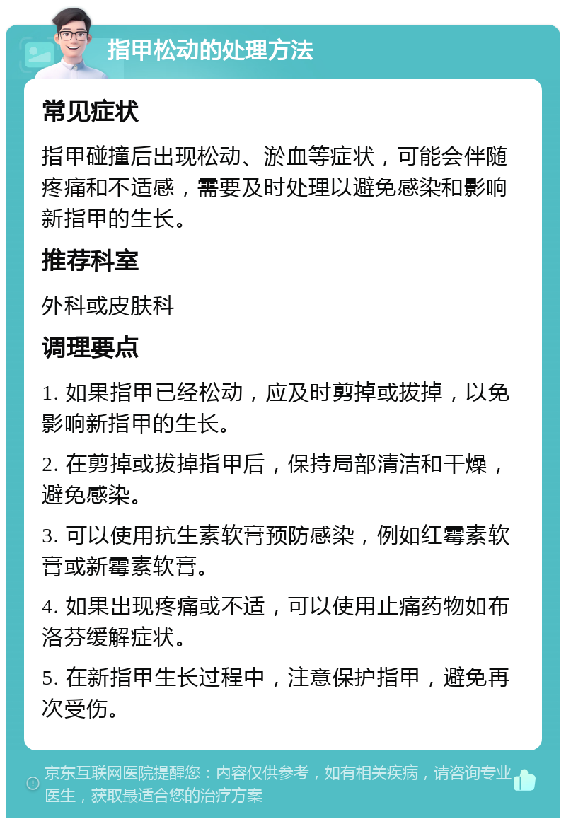 指甲松动的处理方法 常见症状 指甲碰撞后出现松动、淤血等症状，可能会伴随疼痛和不适感，需要及时处理以避免感染和影响新指甲的生长。 推荐科室 外科或皮肤科 调理要点 1. 如果指甲已经松动，应及时剪掉或拔掉，以免影响新指甲的生长。 2. 在剪掉或拔掉指甲后，保持局部清洁和干燥，避免感染。 3. 可以使用抗生素软膏预防感染，例如红霉素软膏或新霉素软膏。 4. 如果出现疼痛或不适，可以使用止痛药物如布洛芬缓解症状。 5. 在新指甲生长过程中，注意保护指甲，避免再次受伤。