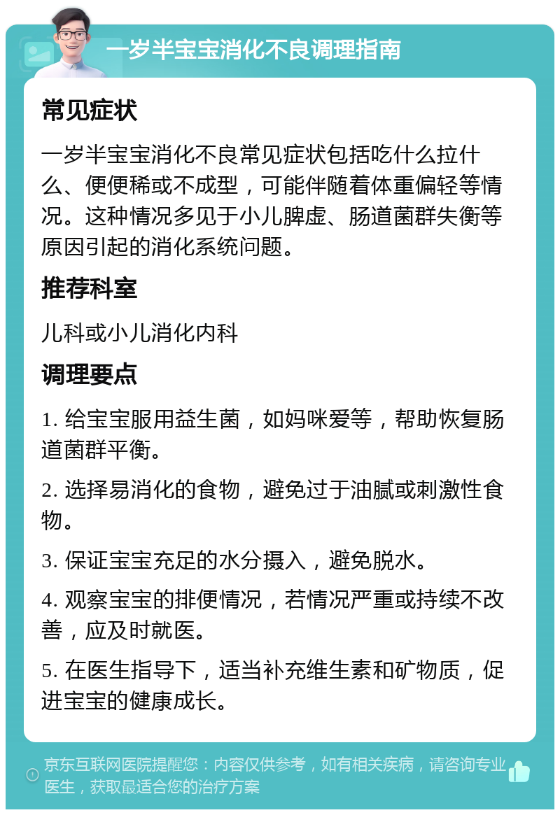 一岁半宝宝消化不良调理指南 常见症状 一岁半宝宝消化不良常见症状包括吃什么拉什么、便便稀或不成型，可能伴随着体重偏轻等情况。这种情况多见于小儿脾虚、肠道菌群失衡等原因引起的消化系统问题。 推荐科室 儿科或小儿消化内科 调理要点 1. 给宝宝服用益生菌，如妈咪爱等，帮助恢复肠道菌群平衡。 2. 选择易消化的食物，避免过于油腻或刺激性食物。 3. 保证宝宝充足的水分摄入，避免脱水。 4. 观察宝宝的排便情况，若情况严重或持续不改善，应及时就医。 5. 在医生指导下，适当补充维生素和矿物质，促进宝宝的健康成长。