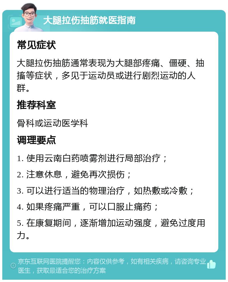 大腿拉伤抽筋就医指南 常见症状 大腿拉伤抽筋通常表现为大腿部疼痛、僵硬、抽搐等症状，多见于运动员或进行剧烈运动的人群。 推荐科室 骨科或运动医学科 调理要点 1. 使用云南白药喷雾剂进行局部治疗； 2. 注意休息，避免再次损伤； 3. 可以进行适当的物理治疗，如热敷或冷敷； 4. 如果疼痛严重，可以口服止痛药； 5. 在康复期间，逐渐增加运动强度，避免过度用力。