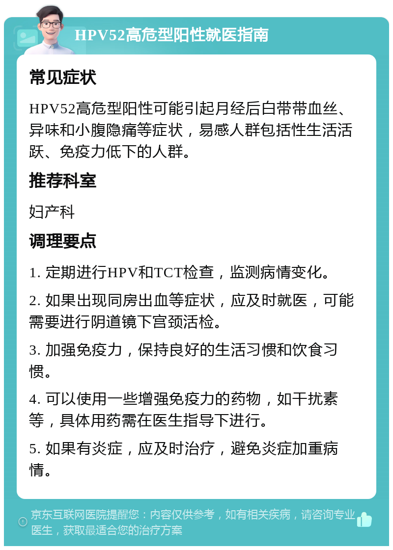 HPV52高危型阳性就医指南 常见症状 HPV52高危型阳性可能引起月经后白带带血丝、异味和小腹隐痛等症状，易感人群包括性生活活跃、免疫力低下的人群。 推荐科室 妇产科 调理要点 1. 定期进行HPV和TCT检查，监测病情变化。 2. 如果出现同房出血等症状，应及时就医，可能需要进行阴道镜下宫颈活检。 3. 加强免疫力，保持良好的生活习惯和饮食习惯。 4. 可以使用一些增强免疫力的药物，如干扰素等，具体用药需在医生指导下进行。 5. 如果有炎症，应及时治疗，避免炎症加重病情。