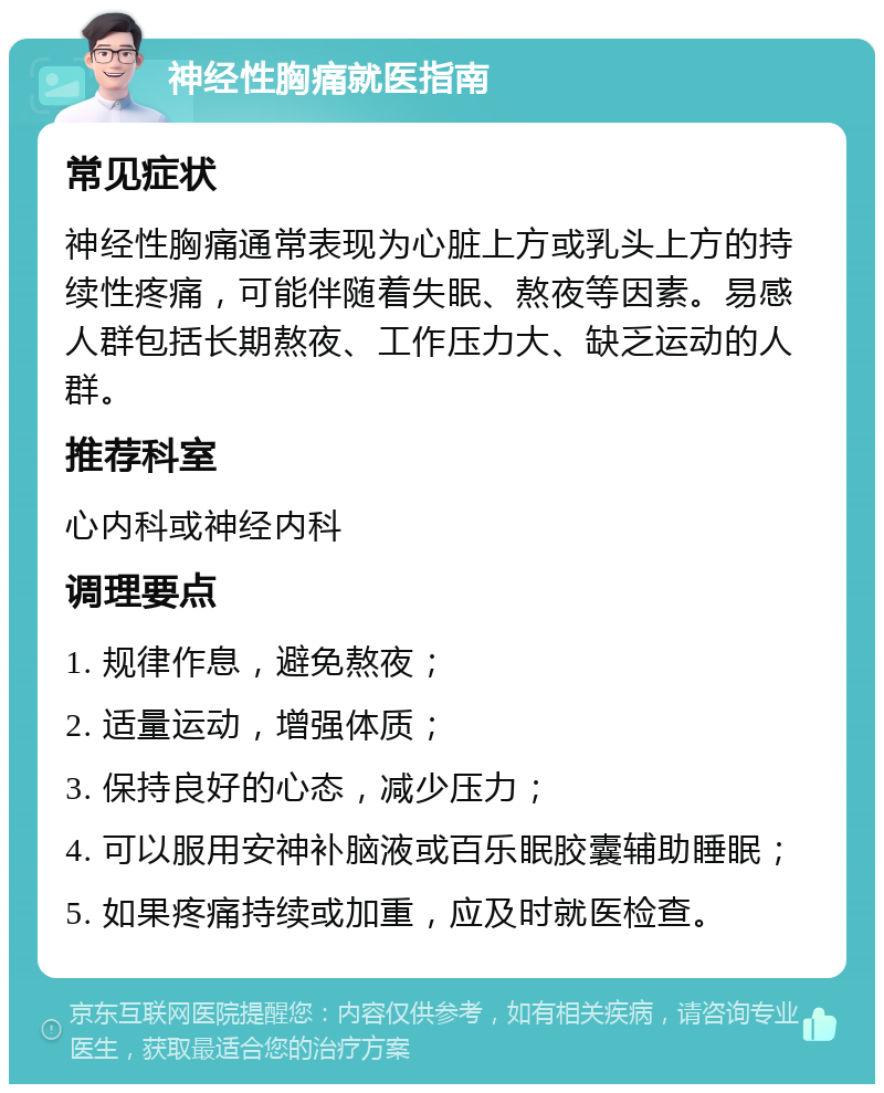 神经性胸痛就医指南 常见症状 神经性胸痛通常表现为心脏上方或乳头上方的持续性疼痛，可能伴随着失眠、熬夜等因素。易感人群包括长期熬夜、工作压力大、缺乏运动的人群。 推荐科室 心内科或神经内科 调理要点 1. 规律作息，避免熬夜； 2. 适量运动，增强体质； 3. 保持良好的心态，减少压力； 4. 可以服用安神补脑液或百乐眠胶囊辅助睡眠； 5. 如果疼痛持续或加重，应及时就医检查。