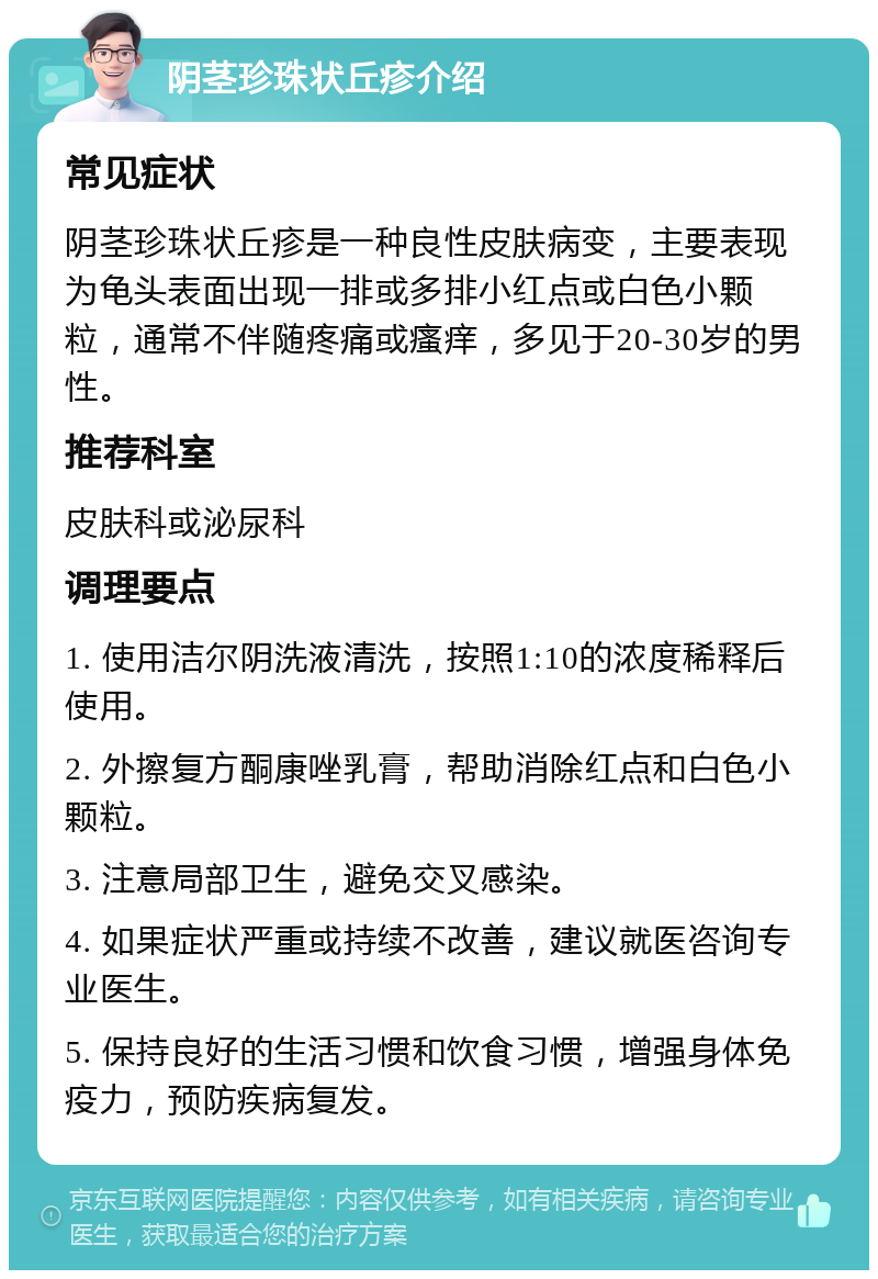 阴茎珍珠状丘疹介绍 常见症状 阴茎珍珠状丘疹是一种良性皮肤病变，主要表现为龟头表面出现一排或多排小红点或白色小颗粒，通常不伴随疼痛或瘙痒，多见于20-30岁的男性。 推荐科室 皮肤科或泌尿科 调理要点 1. 使用洁尔阴洗液清洗，按照1:10的浓度稀释后使用。 2. 外擦复方酮康唑乳膏，帮助消除红点和白色小颗粒。 3. 注意局部卫生，避免交叉感染。 4. 如果症状严重或持续不改善，建议就医咨询专业医生。 5. 保持良好的生活习惯和饮食习惯，增强身体免疫力，预防疾病复发。