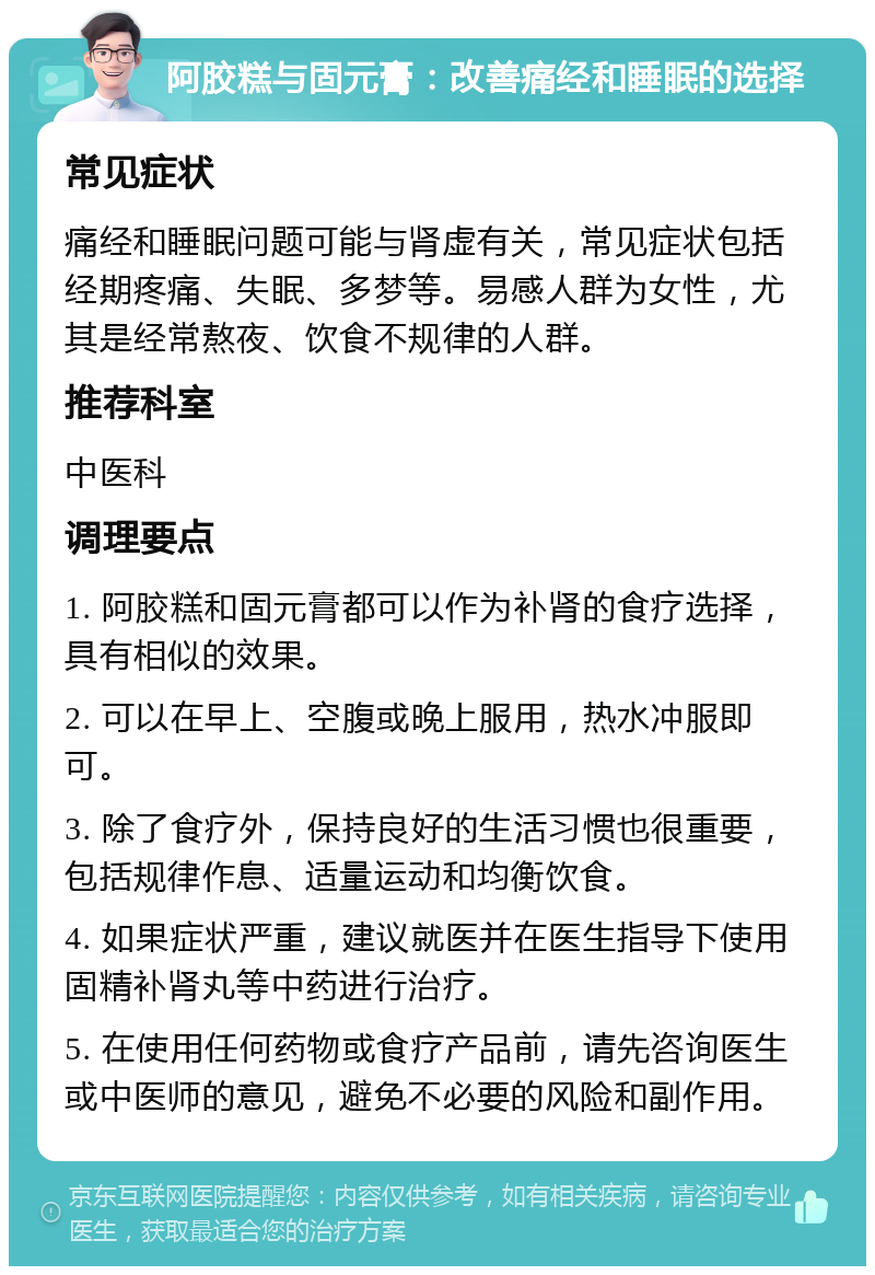 阿胶糕与固元膏：改善痛经和睡眠的选择 常见症状 痛经和睡眠问题可能与肾虚有关，常见症状包括经期疼痛、失眠、多梦等。易感人群为女性，尤其是经常熬夜、饮食不规律的人群。 推荐科室 中医科 调理要点 1. 阿胶糕和固元膏都可以作为补肾的食疗选择，具有相似的效果。 2. 可以在早上、空腹或晚上服用，热水冲服即可。 3. 除了食疗外，保持良好的生活习惯也很重要，包括规律作息、适量运动和均衡饮食。 4. 如果症状严重，建议就医并在医生指导下使用固精补肾丸等中药进行治疗。 5. 在使用任何药物或食疗产品前，请先咨询医生或中医师的意见，避免不必要的风险和副作用。