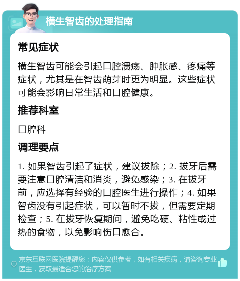 横生智齿的处理指南 常见症状 横生智齿可能会引起口腔溃疡、肿胀感、疼痛等症状，尤其是在智齿萌芽时更为明显。这些症状可能会影响日常生活和口腔健康。 推荐科室 口腔科 调理要点 1. 如果智齿引起了症状，建议拔除；2. 拔牙后需要注意口腔清洁和消炎，避免感染；3. 在拔牙前，应选择有经验的口腔医生进行操作；4. 如果智齿没有引起症状，可以暂时不拔，但需要定期检查；5. 在拔牙恢复期间，避免吃硬、粘性或过热的食物，以免影响伤口愈合。