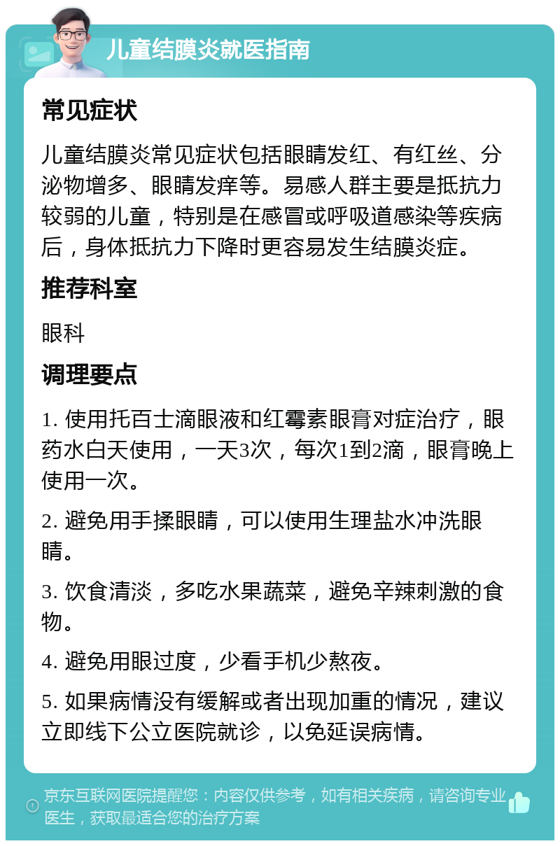 儿童结膜炎就医指南 常见症状 儿童结膜炎常见症状包括眼睛发红、有红丝、分泌物增多、眼睛发痒等。易感人群主要是抵抗力较弱的儿童，特别是在感冒或呼吸道感染等疾病后，身体抵抗力下降时更容易发生结膜炎症。 推荐科室 眼科 调理要点 1. 使用托百士滴眼液和红霉素眼膏对症治疗，眼药水白天使用，一天3次，每次1到2滴，眼膏晚上使用一次。 2. 避免用手揉眼睛，可以使用生理盐水冲洗眼睛。 3. 饮食清淡，多吃水果蔬菜，避免辛辣刺激的食物。 4. 避免用眼过度，少看手机少熬夜。 5. 如果病情没有缓解或者出现加重的情况，建议立即线下公立医院就诊，以免延误病情。