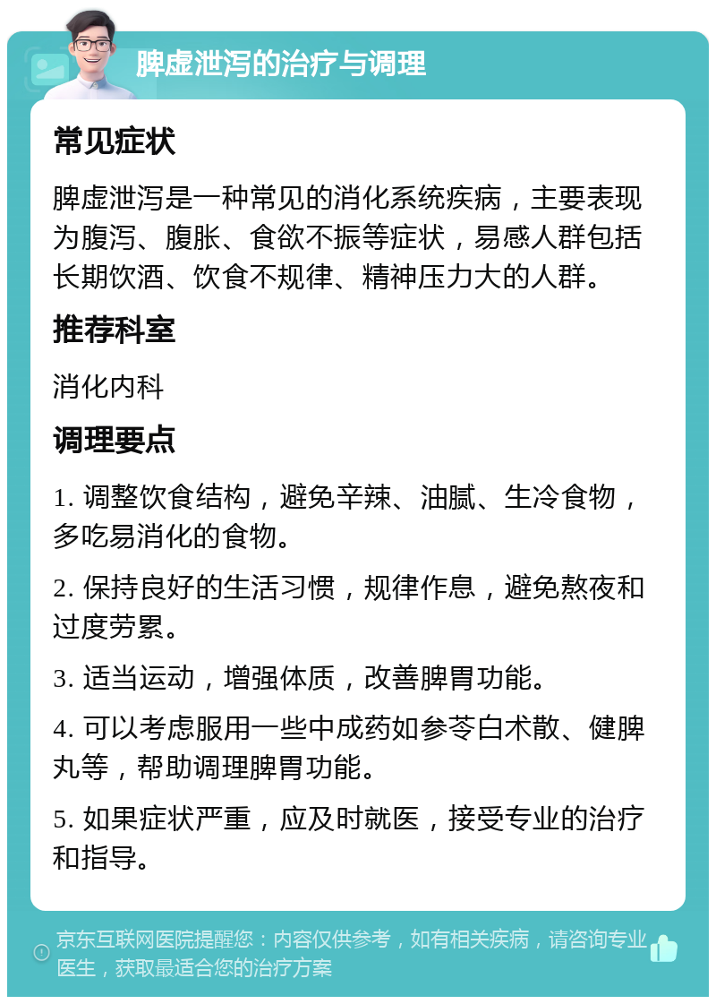 脾虚泄泻的治疗与调理 常见症状 脾虚泄泻是一种常见的消化系统疾病，主要表现为腹泻、腹胀、食欲不振等症状，易感人群包括长期饮酒、饮食不规律、精神压力大的人群。 推荐科室 消化内科 调理要点 1. 调整饮食结构，避免辛辣、油腻、生冷食物，多吃易消化的食物。 2. 保持良好的生活习惯，规律作息，避免熬夜和过度劳累。 3. 适当运动，增强体质，改善脾胃功能。 4. 可以考虑服用一些中成药如参苓白术散、健脾丸等，帮助调理脾胃功能。 5. 如果症状严重，应及时就医，接受专业的治疗和指导。