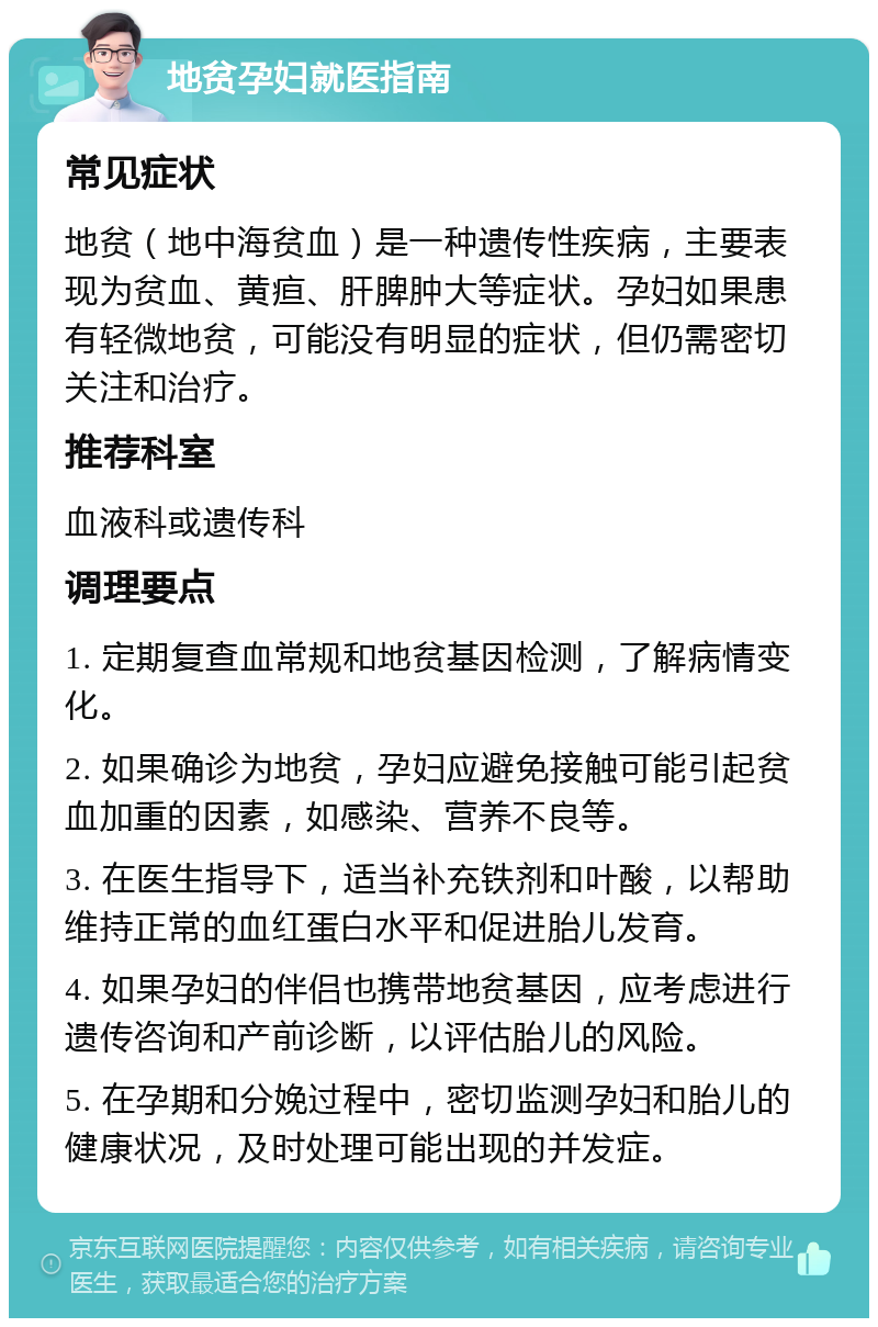 地贫孕妇就医指南 常见症状 地贫（地中海贫血）是一种遗传性疾病，主要表现为贫血、黄疸、肝脾肿大等症状。孕妇如果患有轻微地贫，可能没有明显的症状，但仍需密切关注和治疗。 推荐科室 血液科或遗传科 调理要点 1. 定期复查血常规和地贫基因检测，了解病情变化。 2. 如果确诊为地贫，孕妇应避免接触可能引起贫血加重的因素，如感染、营养不良等。 3. 在医生指导下，适当补充铁剂和叶酸，以帮助维持正常的血红蛋白水平和促进胎儿发育。 4. 如果孕妇的伴侣也携带地贫基因，应考虑进行遗传咨询和产前诊断，以评估胎儿的风险。 5. 在孕期和分娩过程中，密切监测孕妇和胎儿的健康状况，及时处理可能出现的并发症。