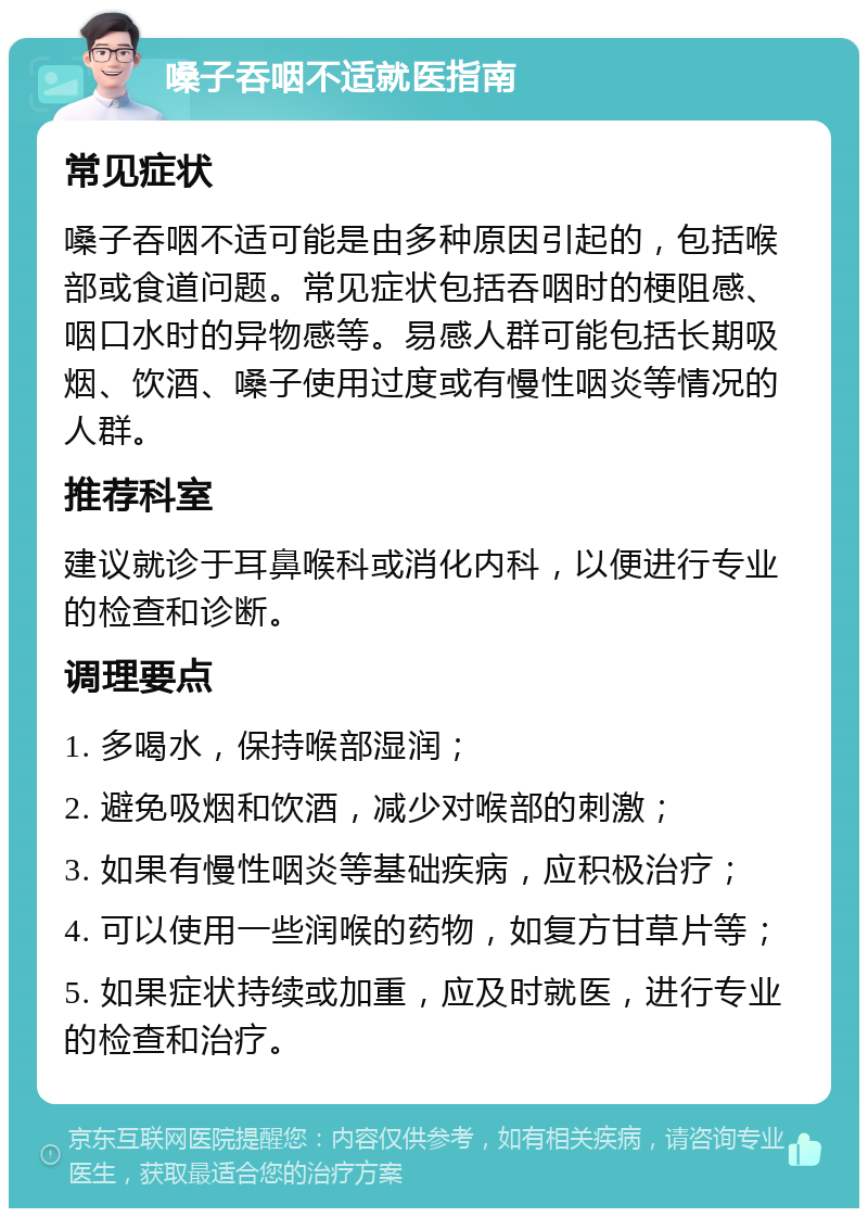 嗓子吞咽不适就医指南 常见症状 嗓子吞咽不适可能是由多种原因引起的，包括喉部或食道问题。常见症状包括吞咽时的梗阻感、咽口水时的异物感等。易感人群可能包括长期吸烟、饮酒、嗓子使用过度或有慢性咽炎等情况的人群。 推荐科室 建议就诊于耳鼻喉科或消化内科，以便进行专业的检查和诊断。 调理要点 1. 多喝水，保持喉部湿润； 2. 避免吸烟和饮酒，减少对喉部的刺激； 3. 如果有慢性咽炎等基础疾病，应积极治疗； 4. 可以使用一些润喉的药物，如复方甘草片等； 5. 如果症状持续或加重，应及时就医，进行专业的检查和治疗。