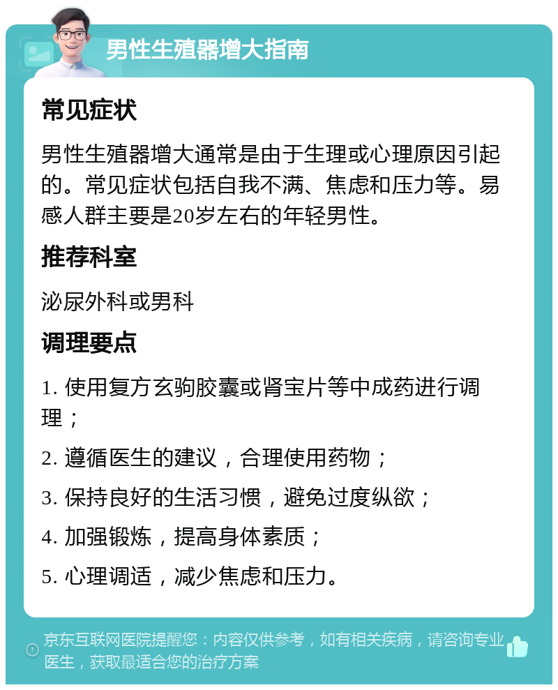 男性生殖器增大指南 常见症状 男性生殖器增大通常是由于生理或心理原因引起的。常见症状包括自我不满、焦虑和压力等。易感人群主要是20岁左右的年轻男性。 推荐科室 泌尿外科或男科 调理要点 1. 使用复方玄驹胶囊或肾宝片等中成药进行调理； 2. 遵循医生的建议，合理使用药物； 3. 保持良好的生活习惯，避免过度纵欲； 4. 加强锻炼，提高身体素质； 5. 心理调适，减少焦虑和压力。