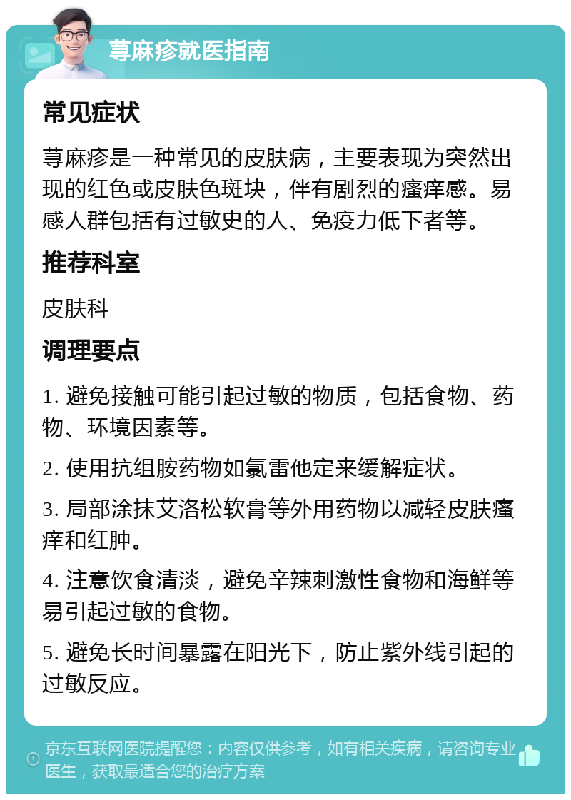 荨麻疹就医指南 常见症状 荨麻疹是一种常见的皮肤病，主要表现为突然出现的红色或皮肤色斑块，伴有剧烈的瘙痒感。易感人群包括有过敏史的人、免疫力低下者等。 推荐科室 皮肤科 调理要点 1. 避免接触可能引起过敏的物质，包括食物、药物、环境因素等。 2. 使用抗组胺药物如氯雷他定来缓解症状。 3. 局部涂抹艾洛松软膏等外用药物以减轻皮肤瘙痒和红肿。 4. 注意饮食清淡，避免辛辣刺激性食物和海鲜等易引起过敏的食物。 5. 避免长时间暴露在阳光下，防止紫外线引起的过敏反应。