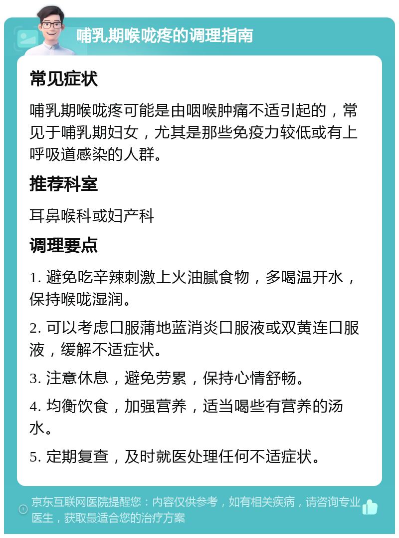 哺乳期喉咙疼的调理指南 常见症状 哺乳期喉咙疼可能是由咽喉肿痛不适引起的，常见于哺乳期妇女，尤其是那些免疫力较低或有上呼吸道感染的人群。 推荐科室 耳鼻喉科或妇产科 调理要点 1. 避免吃辛辣刺激上火油腻食物，多喝温开水，保持喉咙湿润。 2. 可以考虑口服蒲地蓝消炎口服液或双黄连口服液，缓解不适症状。 3. 注意休息，避免劳累，保持心情舒畅。 4. 均衡饮食，加强营养，适当喝些有营养的汤水。 5. 定期复查，及时就医处理任何不适症状。