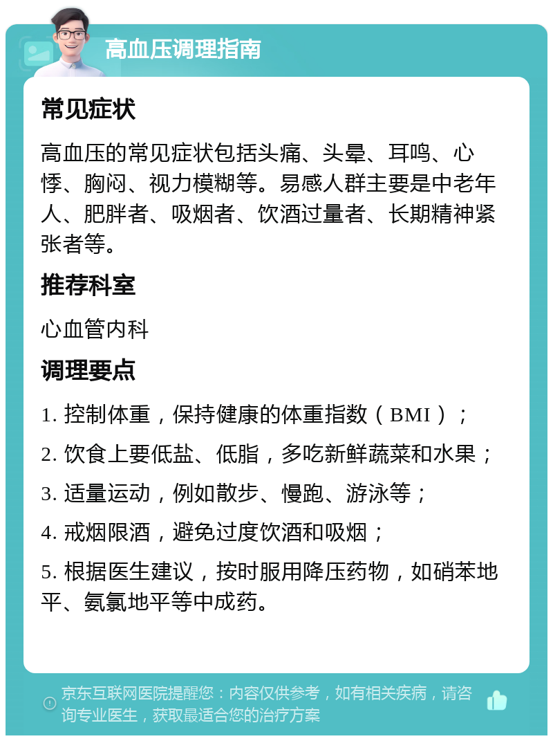 高血压调理指南 常见症状 高血压的常见症状包括头痛、头晕、耳鸣、心悸、胸闷、视力模糊等。易感人群主要是中老年人、肥胖者、吸烟者、饮酒过量者、长期精神紧张者等。 推荐科室 心血管内科 调理要点 1. 控制体重，保持健康的体重指数（BMI）； 2. 饮食上要低盐、低脂，多吃新鲜蔬菜和水果； 3. 适量运动，例如散步、慢跑、游泳等； 4. 戒烟限酒，避免过度饮酒和吸烟； 5. 根据医生建议，按时服用降压药物，如硝苯地平、氨氯地平等中成药。