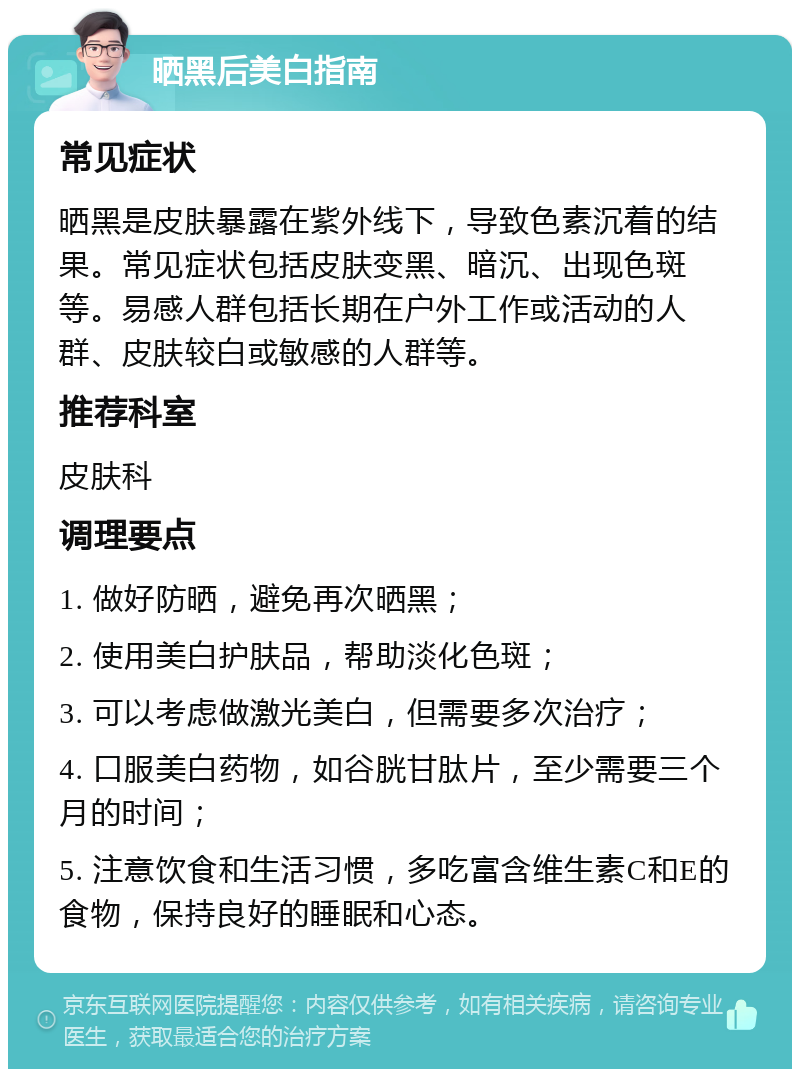 晒黑后美白指南 常见症状 晒黑是皮肤暴露在紫外线下，导致色素沉着的结果。常见症状包括皮肤变黑、暗沉、出现色斑等。易感人群包括长期在户外工作或活动的人群、皮肤较白或敏感的人群等。 推荐科室 皮肤科 调理要点 1. 做好防晒，避免再次晒黑； 2. 使用美白护肤品，帮助淡化色斑； 3. 可以考虑做激光美白，但需要多次治疗； 4. 口服美白药物，如谷胱甘肽片，至少需要三个月的时间； 5. 注意饮食和生活习惯，多吃富含维生素C和E的食物，保持良好的睡眠和心态。