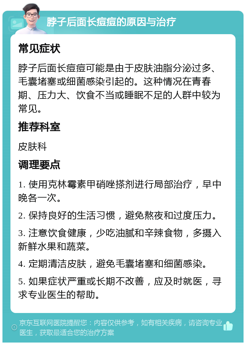 脖子后面长痘痘的原因与治疗 常见症状 脖子后面长痘痘可能是由于皮肤油脂分泌过多、毛囊堵塞或细菌感染引起的。这种情况在青春期、压力大、饮食不当或睡眠不足的人群中较为常见。 推荐科室 皮肤科 调理要点 1. 使用克林霉素甲硝唑搽剂进行局部治疗，早中晚各一次。 2. 保持良好的生活习惯，避免熬夜和过度压力。 3. 注意饮食健康，少吃油腻和辛辣食物，多摄入新鲜水果和蔬菜。 4. 定期清洁皮肤，避免毛囊堵塞和细菌感染。 5. 如果症状严重或长期不改善，应及时就医，寻求专业医生的帮助。