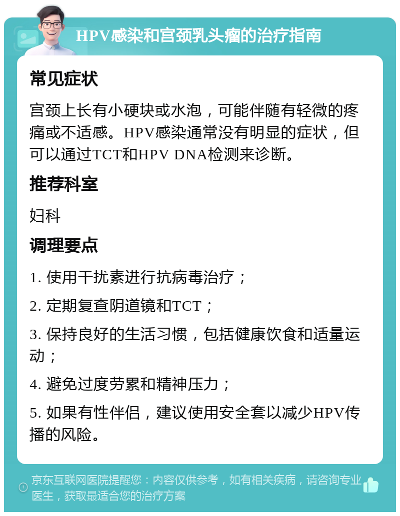 HPV感染和宫颈乳头瘤的治疗指南 常见症状 宫颈上长有小硬块或水泡，可能伴随有轻微的疼痛或不适感。HPV感染通常没有明显的症状，但可以通过TCT和HPV DNA检测来诊断。 推荐科室 妇科 调理要点 1. 使用干扰素进行抗病毒治疗； 2. 定期复查阴道镜和TCT； 3. 保持良好的生活习惯，包括健康饮食和适量运动； 4. 避免过度劳累和精神压力； 5. 如果有性伴侣，建议使用安全套以减少HPV传播的风险。