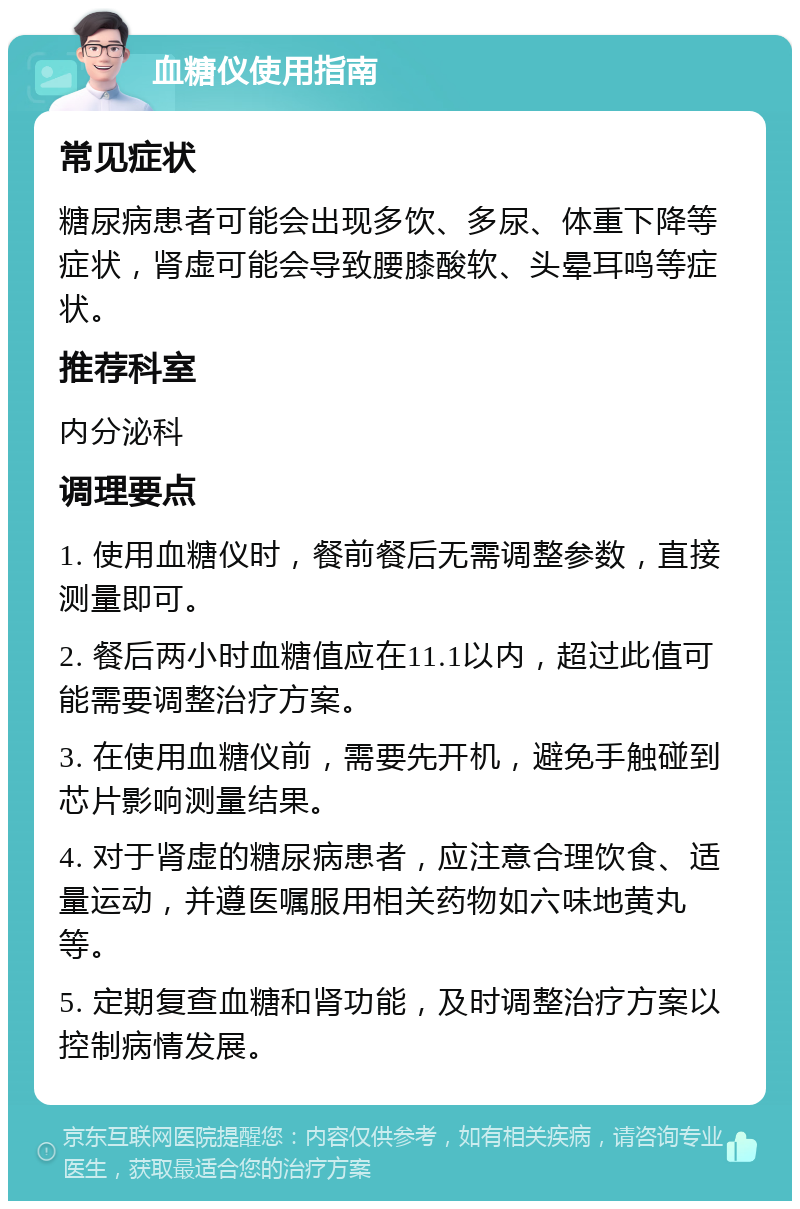 血糖仪使用指南 常见症状 糖尿病患者可能会出现多饮、多尿、体重下降等症状，肾虚可能会导致腰膝酸软、头晕耳鸣等症状。 推荐科室 内分泌科 调理要点 1. 使用血糖仪时，餐前餐后无需调整参数，直接测量即可。 2. 餐后两小时血糖值应在11.1以内，超过此值可能需要调整治疗方案。 3. 在使用血糖仪前，需要先开机，避免手触碰到芯片影响测量结果。 4. 对于肾虚的糖尿病患者，应注意合理饮食、适量运动，并遵医嘱服用相关药物如六味地黄丸等。 5. 定期复查血糖和肾功能，及时调整治疗方案以控制病情发展。