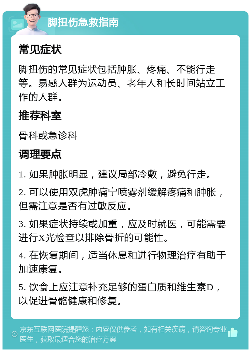 脚扭伤急救指南 常见症状 脚扭伤的常见症状包括肿胀、疼痛、不能行走等。易感人群为运动员、老年人和长时间站立工作的人群。 推荐科室 骨科或急诊科 调理要点 1. 如果肿胀明显，建议局部冷敷，避免行走。 2. 可以使用双虎肿痛宁喷雾剂缓解疼痛和肿胀，但需注意是否有过敏反应。 3. 如果症状持续或加重，应及时就医，可能需要进行X光检查以排除骨折的可能性。 4. 在恢复期间，适当休息和进行物理治疗有助于加速康复。 5. 饮食上应注意补充足够的蛋白质和维生素D，以促进骨骼健康和修复。