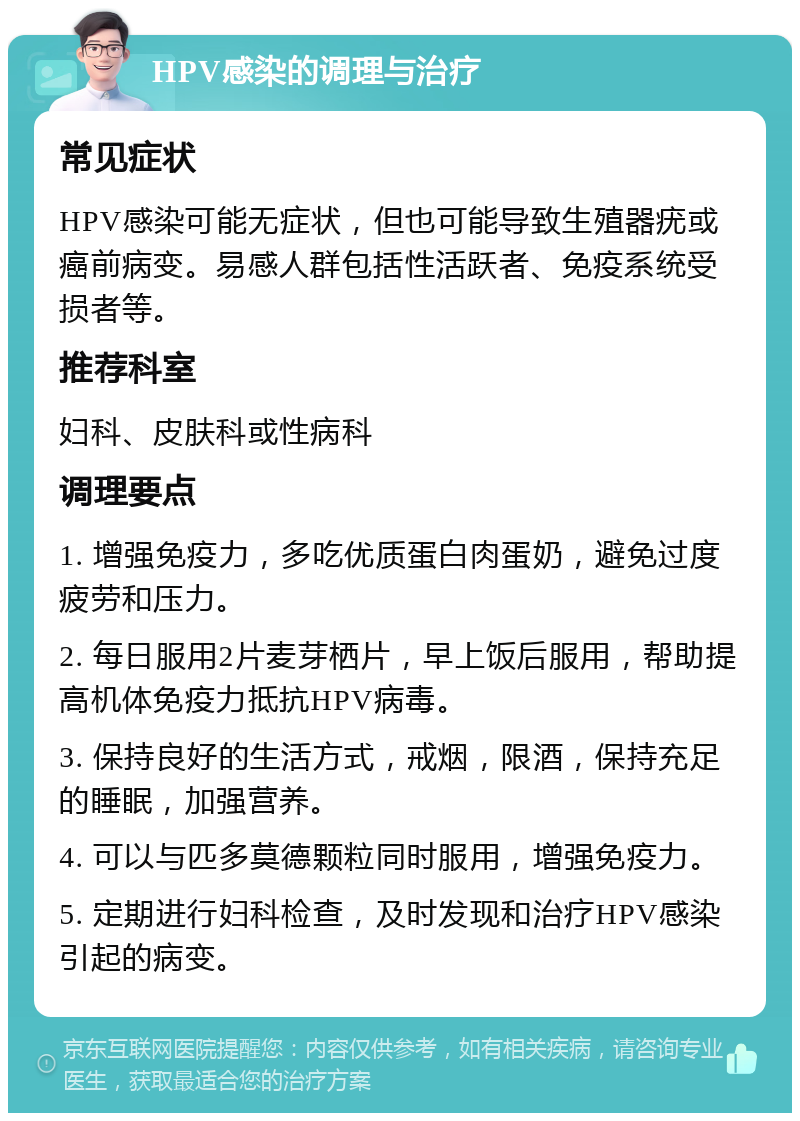 HPV感染的调理与治疗 常见症状 HPV感染可能无症状，但也可能导致生殖器疣或癌前病变。易感人群包括性活跃者、免疫系统受损者等。 推荐科室 妇科、皮肤科或性病科 调理要点 1. 增强免疫力，多吃优质蛋白肉蛋奶，避免过度疲劳和压力。 2. 每日服用2片麦芽栖片，早上饭后服用，帮助提高机体免疫力抵抗HPV病毒。 3. 保持良好的生活方式，戒烟，限酒，保持充足的睡眠，加强营养。 4. 可以与匹多莫德颗粒同时服用，增强免疫力。 5. 定期进行妇科检查，及时发现和治疗HPV感染引起的病变。