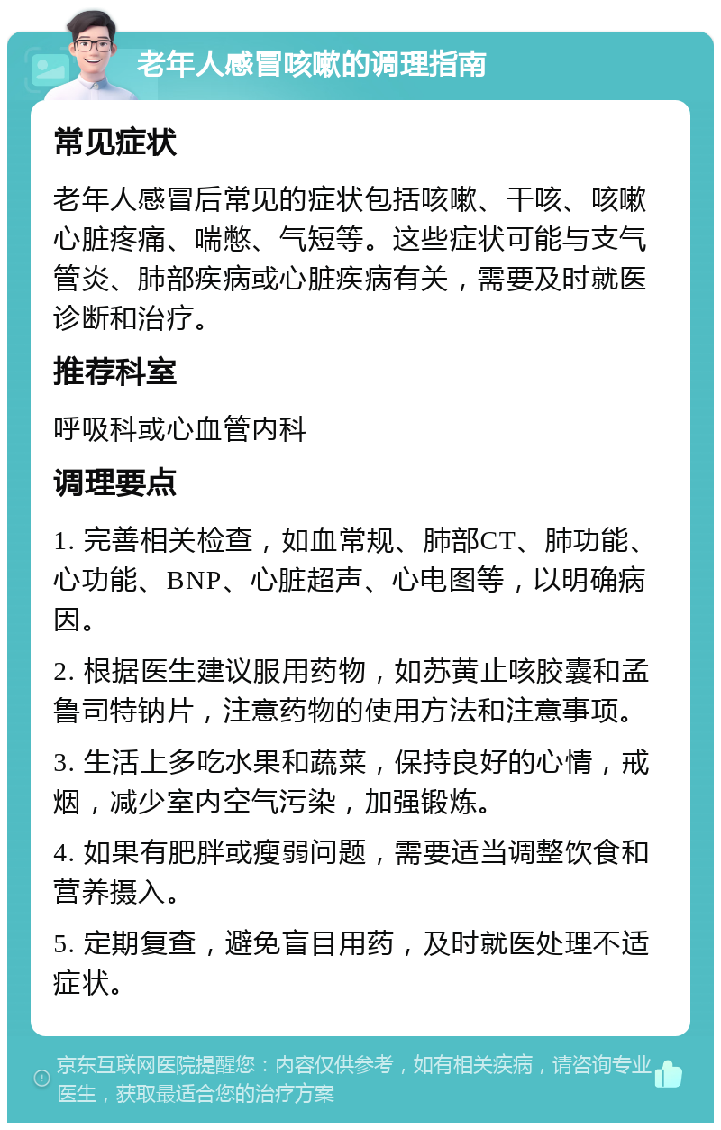 老年人感冒咳嗽的调理指南 常见症状 老年人感冒后常见的症状包括咳嗽、干咳、咳嗽心脏疼痛、喘憋、气短等。这些症状可能与支气管炎、肺部疾病或心脏疾病有关，需要及时就医诊断和治疗。 推荐科室 呼吸科或心血管内科 调理要点 1. 完善相关检查，如血常规、肺部CT、肺功能、心功能、BNP、心脏超声、心电图等，以明确病因。 2. 根据医生建议服用药物，如苏黄止咳胶囊和孟鲁司特钠片，注意药物的使用方法和注意事项。 3. 生活上多吃水果和蔬菜，保持良好的心情，戒烟，减少室内空气污染，加强锻炼。 4. 如果有肥胖或瘦弱问题，需要适当调整饮食和营养摄入。 5. 定期复查，避免盲目用药，及时就医处理不适症状。