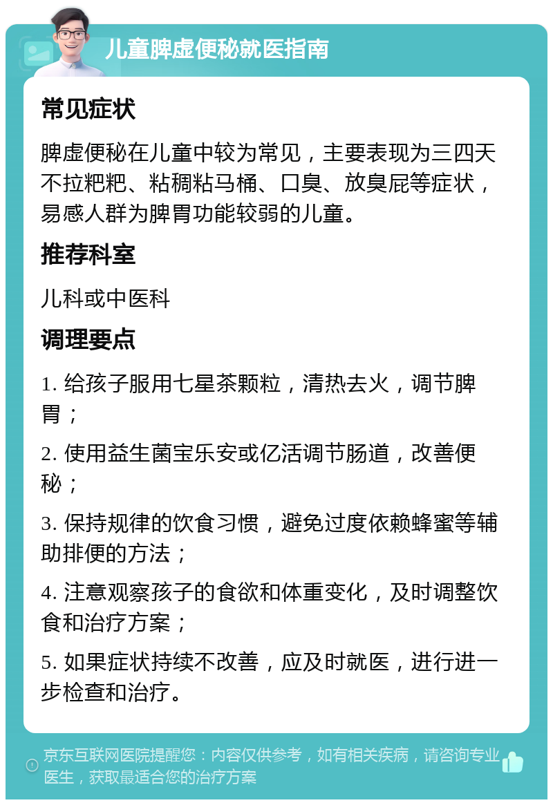 儿童脾虚便秘就医指南 常见症状 脾虚便秘在儿童中较为常见，主要表现为三四天不拉粑粑、粘稠粘马桶、口臭、放臭屁等症状，易感人群为脾胃功能较弱的儿童。 推荐科室 儿科或中医科 调理要点 1. 给孩子服用七星茶颗粒，清热去火，调节脾胃； 2. 使用益生菌宝乐安或亿活调节肠道，改善便秘； 3. 保持规律的饮食习惯，避免过度依赖蜂蜜等辅助排便的方法； 4. 注意观察孩子的食欲和体重变化，及时调整饮食和治疗方案； 5. 如果症状持续不改善，应及时就医，进行进一步检查和治疗。