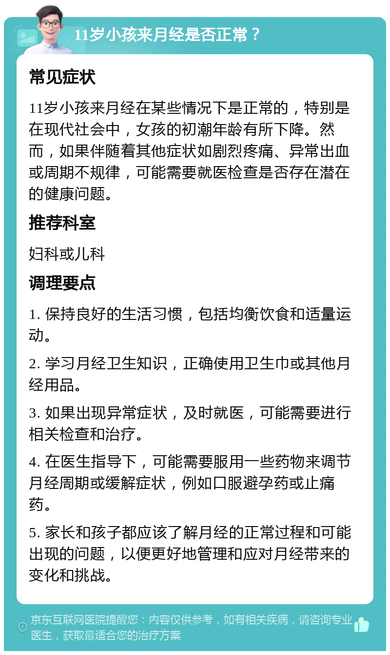 11岁小孩来月经是否正常？ 常见症状 11岁小孩来月经在某些情况下是正常的，特别是在现代社会中，女孩的初潮年龄有所下降。然而，如果伴随着其他症状如剧烈疼痛、异常出血或周期不规律，可能需要就医检查是否存在潜在的健康问题。 推荐科室 妇科或儿科 调理要点 1. 保持良好的生活习惯，包括均衡饮食和适量运动。 2. 学习月经卫生知识，正确使用卫生巾或其他月经用品。 3. 如果出现异常症状，及时就医，可能需要进行相关检查和治疗。 4. 在医生指导下，可能需要服用一些药物来调节月经周期或缓解症状，例如口服避孕药或止痛药。 5. 家长和孩子都应该了解月经的正常过程和可能出现的问题，以便更好地管理和应对月经带来的变化和挑战。