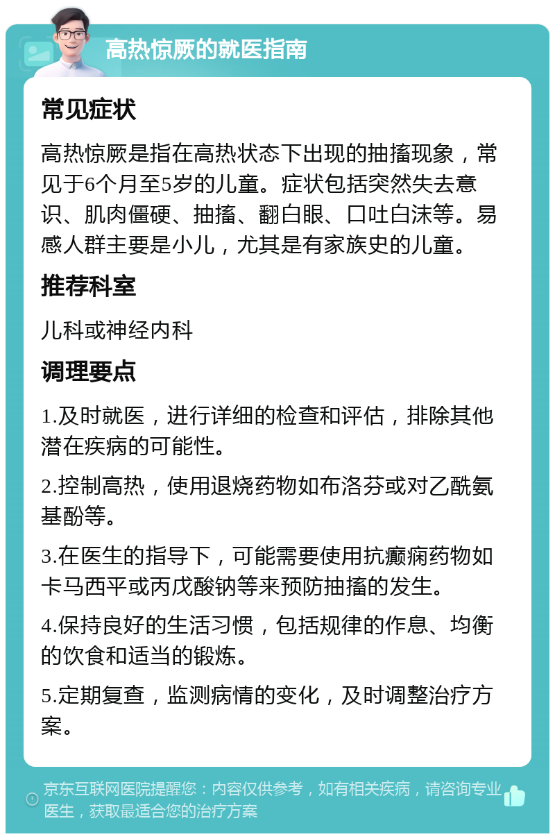 高热惊厥的就医指南 常见症状 高热惊厥是指在高热状态下出现的抽搐现象，常见于6个月至5岁的儿童。症状包括突然失去意识、肌肉僵硬、抽搐、翻白眼、口吐白沫等。易感人群主要是小儿，尤其是有家族史的儿童。 推荐科室 儿科或神经内科 调理要点 1.及时就医，进行详细的检查和评估，排除其他潜在疾病的可能性。 2.控制高热，使用退烧药物如布洛芬或对乙酰氨基酚等。 3.在医生的指导下，可能需要使用抗癫痫药物如卡马西平或丙戊酸钠等来预防抽搐的发生。 4.保持良好的生活习惯，包括规律的作息、均衡的饮食和适当的锻炼。 5.定期复查，监测病情的变化，及时调整治疗方案。