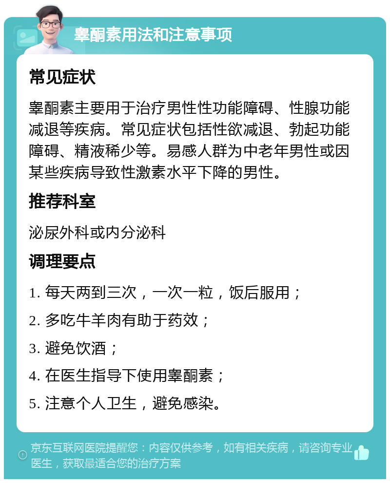 睾酮素用法和注意事项 常见症状 睾酮素主要用于治疗男性性功能障碍、性腺功能减退等疾病。常见症状包括性欲减退、勃起功能障碍、精液稀少等。易感人群为中老年男性或因某些疾病导致性激素水平下降的男性。 推荐科室 泌尿外科或内分泌科 调理要点 1. 每天两到三次，一次一粒，饭后服用； 2. 多吃牛羊肉有助于药效； 3. 避免饮酒； 4. 在医生指导下使用睾酮素； 5. 注意个人卫生，避免感染。