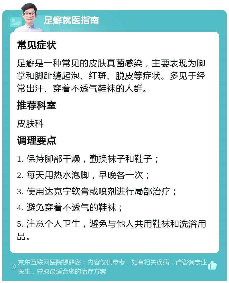 足癣就医指南 常见症状 足癣是一种常见的皮肤真菌感染，主要表现为脚掌和脚趾缝起泡、红斑、脱皮等症状。多见于经常出汗、穿着不透气鞋袜的人群。 推荐科室 皮肤科 调理要点 1. 保持脚部干燥，勤换袜子和鞋子； 2. 每天用热水泡脚，早晚各一次； 3. 使用达克宁软膏或喷剂进行局部治疗； 4. 避免穿着不透气的鞋袜； 5. 注意个人卫生，避免与他人共用鞋袜和洗浴用品。