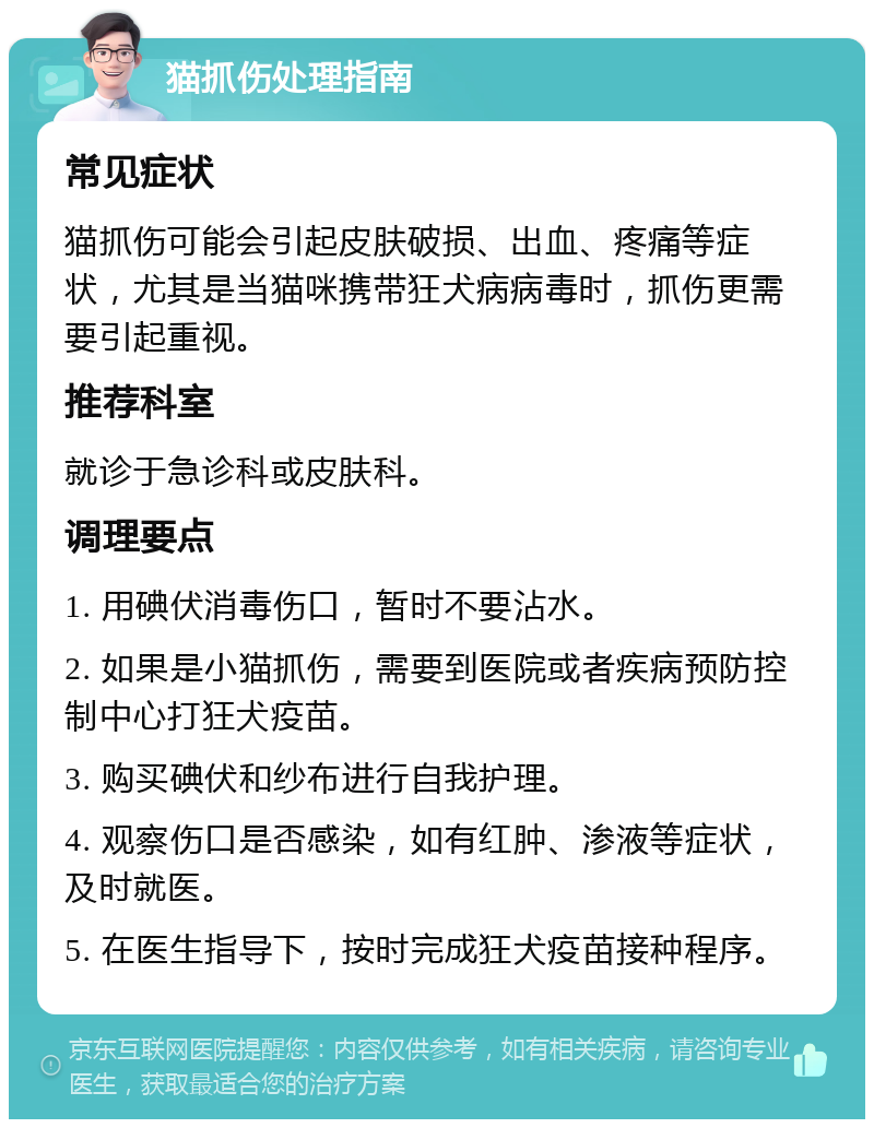 猫抓伤处理指南 常见症状 猫抓伤可能会引起皮肤破损、出血、疼痛等症状，尤其是当猫咪携带狂犬病病毒时，抓伤更需要引起重视。 推荐科室 就诊于急诊科或皮肤科。 调理要点 1. 用碘伏消毒伤口，暂时不要沾水。 2. 如果是小猫抓伤，需要到医院或者疾病预防控制中心打狂犬疫苗。 3. 购买碘伏和纱布进行自我护理。 4. 观察伤口是否感染，如有红肿、渗液等症状，及时就医。 5. 在医生指导下，按时完成狂犬疫苗接种程序。