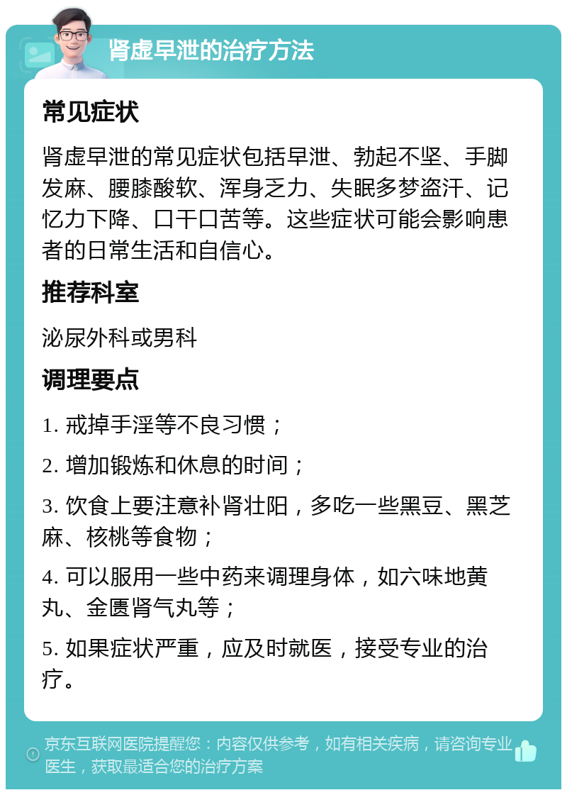 肾虚早泄的治疗方法 常见症状 肾虚早泄的常见症状包括早泄、勃起不坚、手脚发麻、腰膝酸软、浑身乏力、失眠多梦盗汗、记忆力下降、口干口苦等。这些症状可能会影响患者的日常生活和自信心。 推荐科室 泌尿外科或男科 调理要点 1. 戒掉手淫等不良习惯； 2. 增加锻炼和休息的时间； 3. 饮食上要注意补肾壮阳，多吃一些黑豆、黑芝麻、核桃等食物； 4. 可以服用一些中药来调理身体，如六味地黄丸、金匮肾气丸等； 5. 如果症状严重，应及时就医，接受专业的治疗。