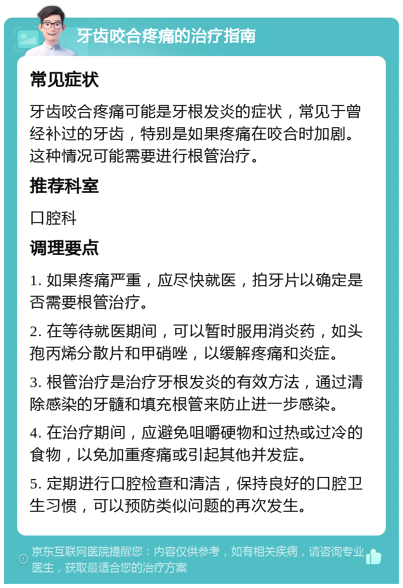 牙齿咬合疼痛的治疗指南 常见症状 牙齿咬合疼痛可能是牙根发炎的症状，常见于曾经补过的牙齿，特别是如果疼痛在咬合时加剧。这种情况可能需要进行根管治疗。 推荐科室 口腔科 调理要点 1. 如果疼痛严重，应尽快就医，拍牙片以确定是否需要根管治疗。 2. 在等待就医期间，可以暂时服用消炎药，如头孢丙烯分散片和甲硝唑，以缓解疼痛和炎症。 3. 根管治疗是治疗牙根发炎的有效方法，通过清除感染的牙髓和填充根管来防止进一步感染。 4. 在治疗期间，应避免咀嚼硬物和过热或过冷的食物，以免加重疼痛或引起其他并发症。 5. 定期进行口腔检查和清洁，保持良好的口腔卫生习惯，可以预防类似问题的再次发生。