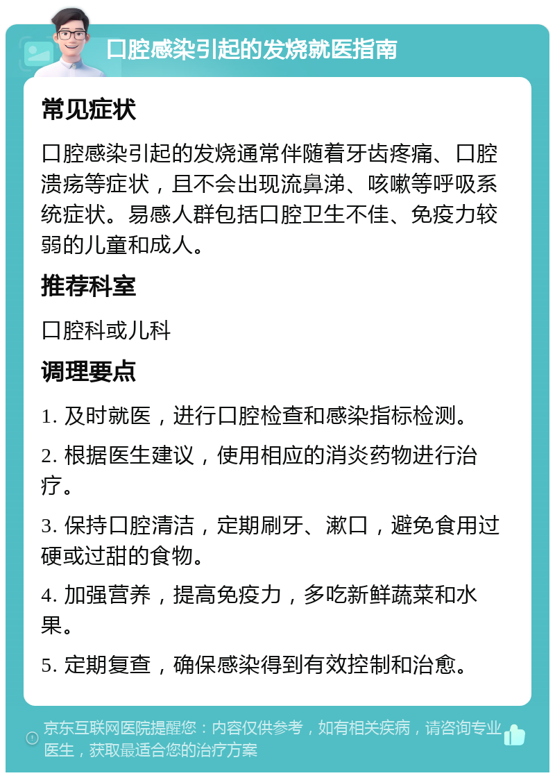 口腔感染引起的发烧就医指南 常见症状 口腔感染引起的发烧通常伴随着牙齿疼痛、口腔溃疡等症状，且不会出现流鼻涕、咳嗽等呼吸系统症状。易感人群包括口腔卫生不佳、免疫力较弱的儿童和成人。 推荐科室 口腔科或儿科 调理要点 1. 及时就医，进行口腔检查和感染指标检测。 2. 根据医生建议，使用相应的消炎药物进行治疗。 3. 保持口腔清洁，定期刷牙、漱口，避免食用过硬或过甜的食物。 4. 加强营养，提高免疫力，多吃新鲜蔬菜和水果。 5. 定期复查，确保感染得到有效控制和治愈。