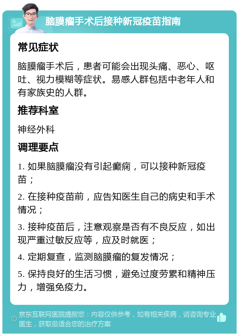 脑膜瘤手术后接种新冠疫苗指南 常见症状 脑膜瘤手术后，患者可能会出现头痛、恶心、呕吐、视力模糊等症状。易感人群包括中老年人和有家族史的人群。 推荐科室 神经外科 调理要点 1. 如果脑膜瘤没有引起癫痫，可以接种新冠疫苗； 2. 在接种疫苗前，应告知医生自己的病史和手术情况； 3. 接种疫苗后，注意观察是否有不良反应，如出现严重过敏反应等，应及时就医； 4. 定期复查，监测脑膜瘤的复发情况； 5. 保持良好的生活习惯，避免过度劳累和精神压力，增强免疫力。