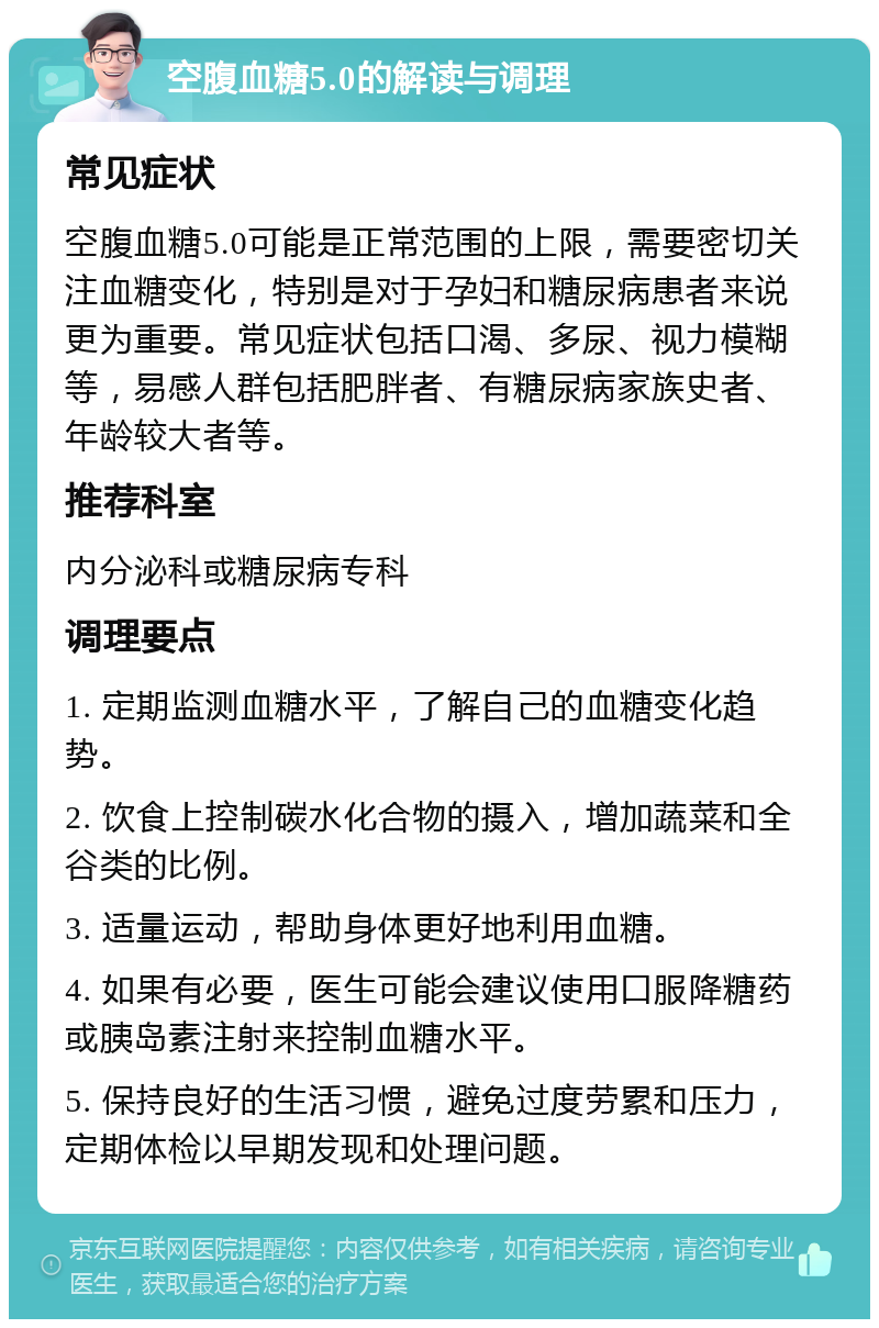 空腹血糖5.0的解读与调理 常见症状 空腹血糖5.0可能是正常范围的上限，需要密切关注血糖变化，特别是对于孕妇和糖尿病患者来说更为重要。常见症状包括口渴、多尿、视力模糊等，易感人群包括肥胖者、有糖尿病家族史者、年龄较大者等。 推荐科室 内分泌科或糖尿病专科 调理要点 1. 定期监测血糖水平，了解自己的血糖变化趋势。 2. 饮食上控制碳水化合物的摄入，增加蔬菜和全谷类的比例。 3. 适量运动，帮助身体更好地利用血糖。 4. 如果有必要，医生可能会建议使用口服降糖药或胰岛素注射来控制血糖水平。 5. 保持良好的生活习惯，避免过度劳累和压力，定期体检以早期发现和处理问题。