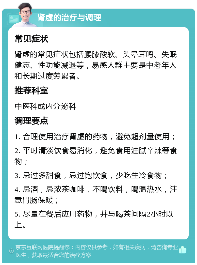 肾虚的治疗与调理 常见症状 肾虚的常见症状包括腰膝酸软、头晕耳鸣、失眠健忘、性功能减退等，易感人群主要是中老年人和长期过度劳累者。 推荐科室 中医科或内分泌科 调理要点 1. 合理使用治疗肾虚的药物，避免超剂量使用； 2. 平时清淡饮食易消化，避免食用油腻辛辣等食物； 3. 忌过多甜食，忌过饱饮食，少吃生冷食物； 4. 忌酒，忌浓茶咖啡，不喝饮料，喝温热水，注意胃肠保暖； 5. 尽量在餐后应用药物，并与喝茶间隔2小时以上。