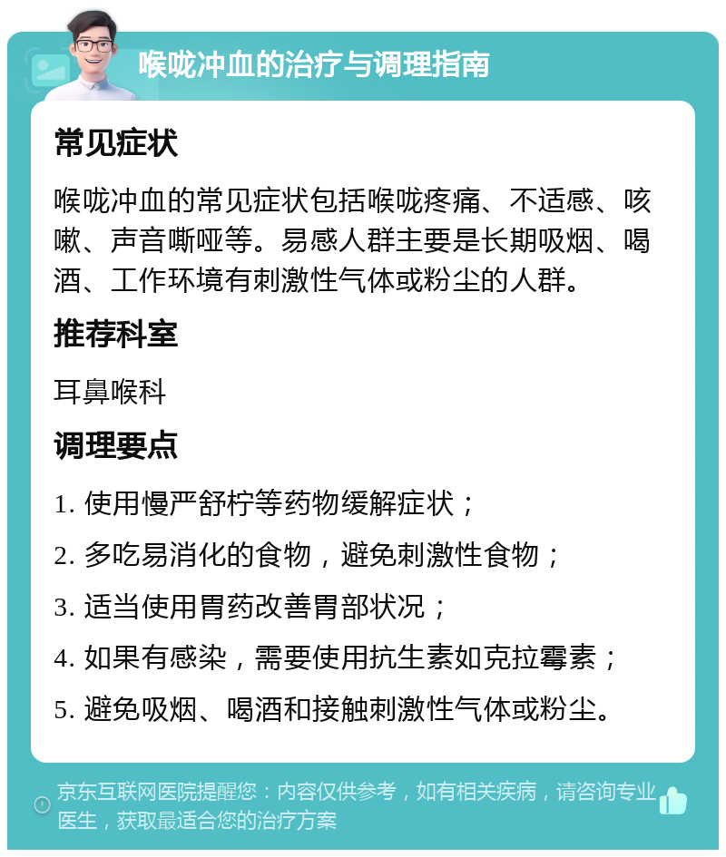 喉咙冲血的治疗与调理指南 常见症状 喉咙冲血的常见症状包括喉咙疼痛、不适感、咳嗽、声音嘶哑等。易感人群主要是长期吸烟、喝酒、工作环境有刺激性气体或粉尘的人群。 推荐科室 耳鼻喉科 调理要点 1. 使用慢严舒柠等药物缓解症状； 2. 多吃易消化的食物，避免刺激性食物； 3. 适当使用胃药改善胃部状况； 4. 如果有感染，需要使用抗生素如克拉霉素； 5. 避免吸烟、喝酒和接触刺激性气体或粉尘。