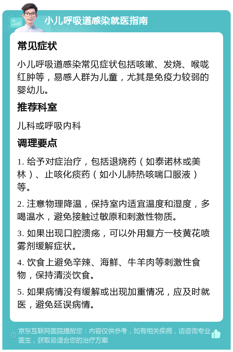 小儿呼吸道感染就医指南 常见症状 小儿呼吸道感染常见症状包括咳嗽、发烧、喉咙红肿等，易感人群为儿童，尤其是免疫力较弱的婴幼儿。 推荐科室 儿科或呼吸内科 调理要点 1. 给予对症治疗，包括退烧药（如泰诺林或美林）、止咳化痰药（如小儿肺热咳喘口服液）等。 2. 注意物理降温，保持室内适宜温度和湿度，多喝温水，避免接触过敏原和刺激性物质。 3. 如果出现口腔溃疡，可以外用复方一枝黄花喷雾剂缓解症状。 4. 饮食上避免辛辣、海鲜、牛羊肉等刺激性食物，保持清淡饮食。 5. 如果病情没有缓解或出现加重情况，应及时就医，避免延误病情。