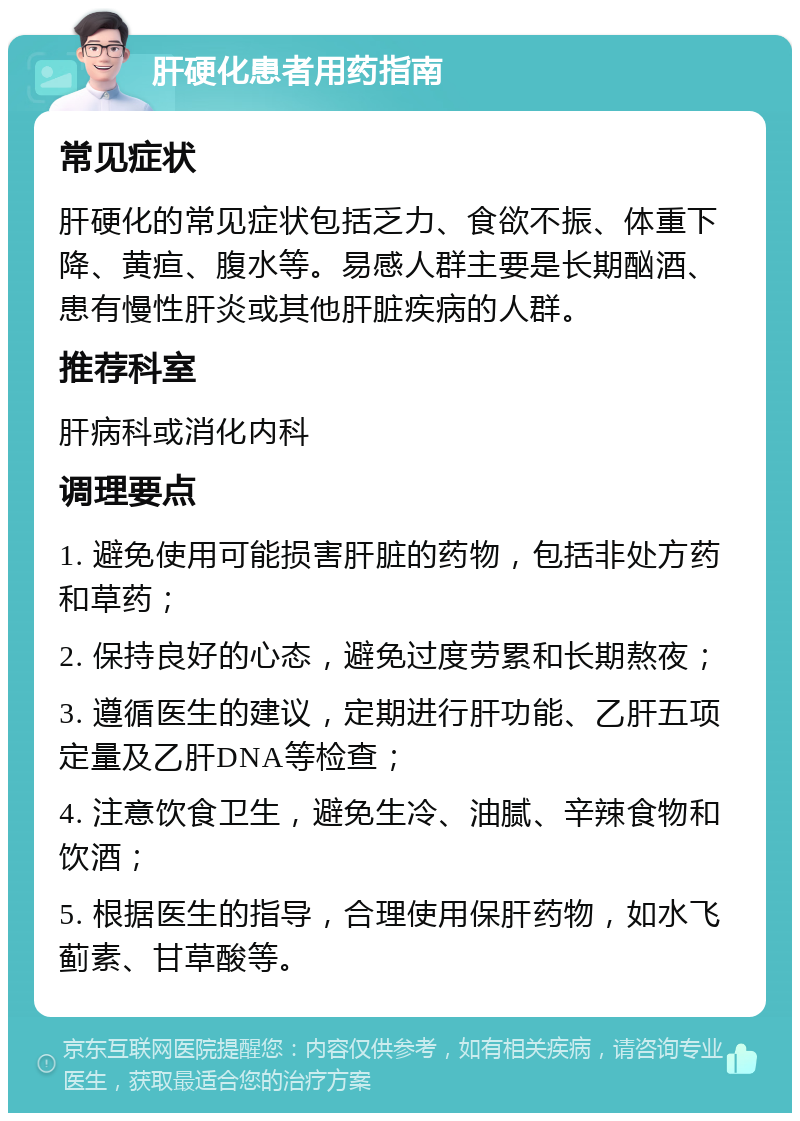 肝硬化患者用药指南 常见症状 肝硬化的常见症状包括乏力、食欲不振、体重下降、黄疸、腹水等。易感人群主要是长期酗酒、患有慢性肝炎或其他肝脏疾病的人群。 推荐科室 肝病科或消化内科 调理要点 1. 避免使用可能损害肝脏的药物，包括非处方药和草药； 2. 保持良好的心态，避免过度劳累和长期熬夜； 3. 遵循医生的建议，定期进行肝功能、乙肝五项定量及乙肝DNA等检查； 4. 注意饮食卫生，避免生冷、油腻、辛辣食物和饮酒； 5. 根据医生的指导，合理使用保肝药物，如水飞蓟素、甘草酸等。