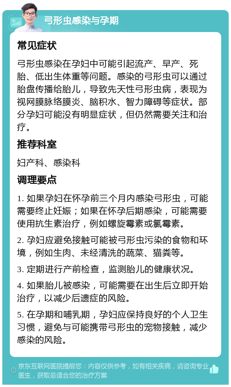 弓形虫感染与孕期 常见症状 弓形虫感染在孕妇中可能引起流产、早产、死胎、低出生体重等问题。感染的弓形虫可以通过胎盘传播给胎儿，导致先天性弓形虫病，表现为视网膜脉络膜炎、脑积水、智力障碍等症状。部分孕妇可能没有明显症状，但仍然需要关注和治疗。 推荐科室 妇产科、感染科 调理要点 1. 如果孕妇在怀孕前三个月内感染弓形虫，可能需要终止妊娠；如果在怀孕后期感染，可能需要使用抗生素治疗，例如螺旋霉素或氯霉素。 2. 孕妇应避免接触可能被弓形虫污染的食物和环境，例如生肉、未经清洗的蔬菜、猫粪等。 3. 定期进行产前检查，监测胎儿的健康状况。 4. 如果胎儿被感染，可能需要在出生后立即开始治疗，以减少后遗症的风险。 5. 在孕期和哺乳期，孕妇应保持良好的个人卫生习惯，避免与可能携带弓形虫的宠物接触，减少感染的风险。