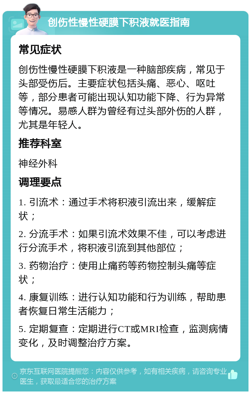 创伤性慢性硬膜下积液就医指南 常见症状 创伤性慢性硬膜下积液是一种脑部疾病，常见于头部受伤后。主要症状包括头痛、恶心、呕吐等，部分患者可能出现认知功能下降、行为异常等情况。易感人群为曾经有过头部外伤的人群，尤其是年轻人。 推荐科室 神经外科 调理要点 1. 引流术：通过手术将积液引流出来，缓解症状； 2. 分流手术：如果引流术效果不佳，可以考虑进行分流手术，将积液引流到其他部位； 3. 药物治疗：使用止痛药等药物控制头痛等症状； 4. 康复训练：进行认知功能和行为训练，帮助患者恢复日常生活能力； 5. 定期复查：定期进行CT或MRI检查，监测病情变化，及时调整治疗方案。