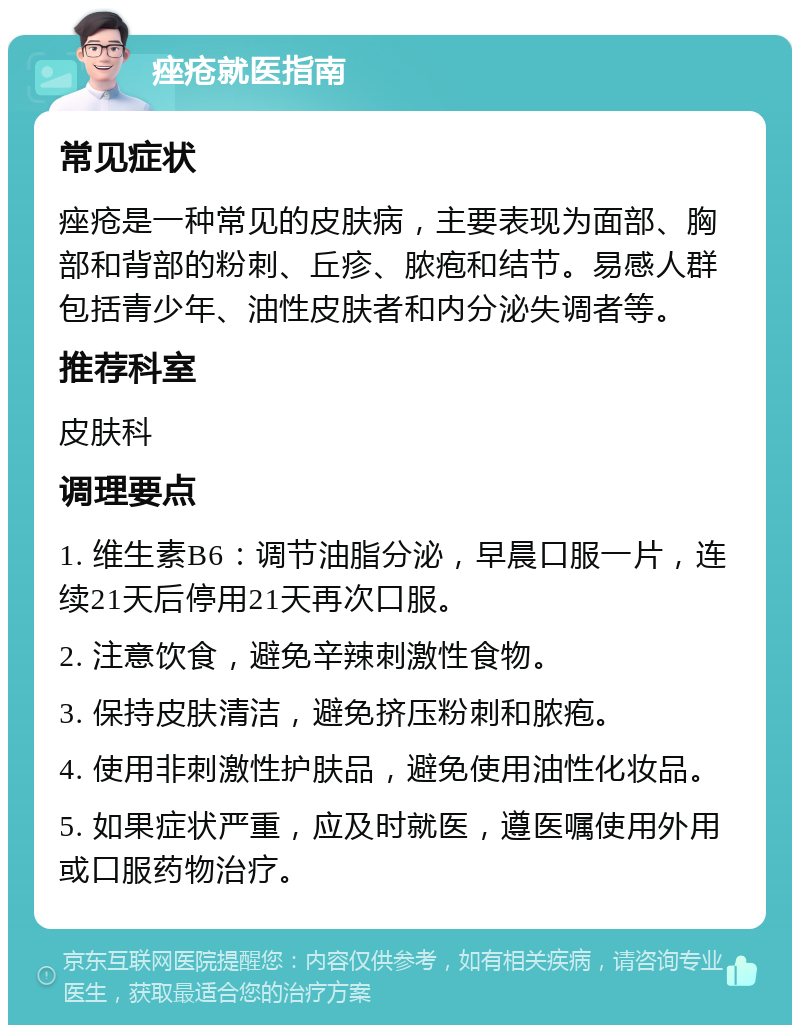 痤疮就医指南 常见症状 痤疮是一种常见的皮肤病，主要表现为面部、胸部和背部的粉刺、丘疹、脓疱和结节。易感人群包括青少年、油性皮肤者和内分泌失调者等。 推荐科室 皮肤科 调理要点 1. 维生素B6：调节油脂分泌，早晨口服一片，连续21天后停用21天再次口服。 2. 注意饮食，避免辛辣刺激性食物。 3. 保持皮肤清洁，避免挤压粉刺和脓疱。 4. 使用非刺激性护肤品，避免使用油性化妆品。 5. 如果症状严重，应及时就医，遵医嘱使用外用或口服药物治疗。