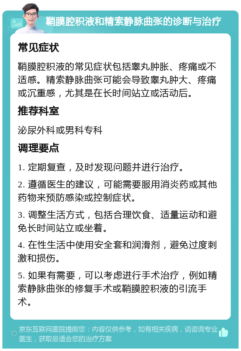 鞘膜腔积液和精索静脉曲张的诊断与治疗 常见症状 鞘膜腔积液的常见症状包括睾丸肿胀、疼痛或不适感。精索静脉曲张可能会导致睾丸肿大、疼痛或沉重感，尤其是在长时间站立或活动后。 推荐科室 泌尿外科或男科专科 调理要点 1. 定期复查，及时发现问题并进行治疗。 2. 遵循医生的建议，可能需要服用消炎药或其他药物来预防感染或控制症状。 3. 调整生活方式，包括合理饮食、适量运动和避免长时间站立或坐着。 4. 在性生活中使用安全套和润滑剂，避免过度刺激和损伤。 5. 如果有需要，可以考虑进行手术治疗，例如精索静脉曲张的修复手术或鞘膜腔积液的引流手术。