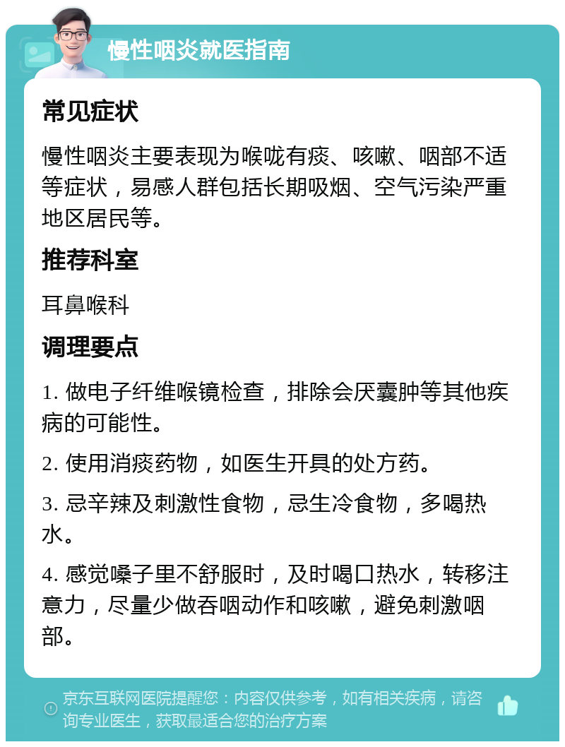 慢性咽炎就医指南 常见症状 慢性咽炎主要表现为喉咙有痰、咳嗽、咽部不适等症状，易感人群包括长期吸烟、空气污染严重地区居民等。 推荐科室 耳鼻喉科 调理要点 1. 做电子纤维喉镜检查，排除会厌囊肿等其他疾病的可能性。 2. 使用消痰药物，如医生开具的处方药。 3. 忌辛辣及刺激性食物，忌生冷食物，多喝热水。 4. 感觉嗓子里不舒服时，及时喝口热水，转移注意力，尽量少做吞咽动作和咳嗽，避免刺激咽部。