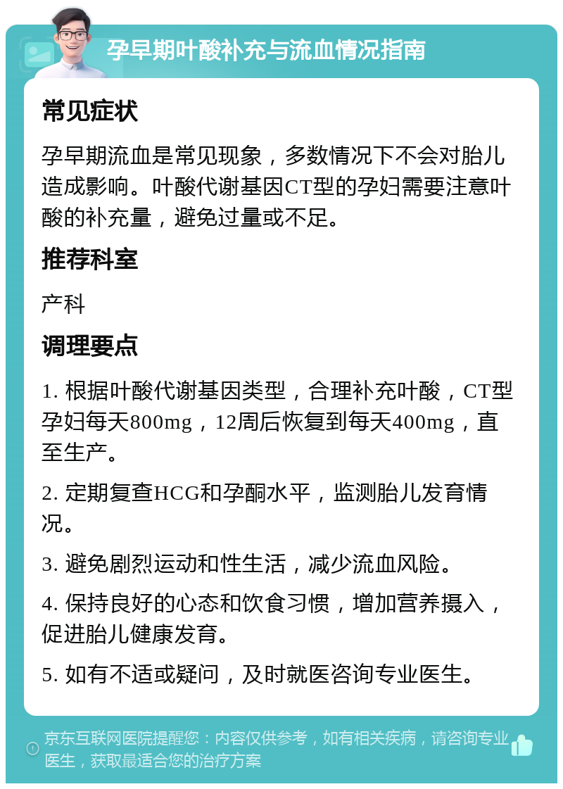 孕早期叶酸补充与流血情况指南 常见症状 孕早期流血是常见现象，多数情况下不会对胎儿造成影响。叶酸代谢基因CT型的孕妇需要注意叶酸的补充量，避免过量或不足。 推荐科室 产科 调理要点 1. 根据叶酸代谢基因类型，合理补充叶酸，CT型孕妇每天800mg，12周后恢复到每天400mg，直至生产。 2. 定期复查HCG和孕酮水平，监测胎儿发育情况。 3. 避免剧烈运动和性生活，减少流血风险。 4. 保持良好的心态和饮食习惯，增加营养摄入，促进胎儿健康发育。 5. 如有不适或疑问，及时就医咨询专业医生。